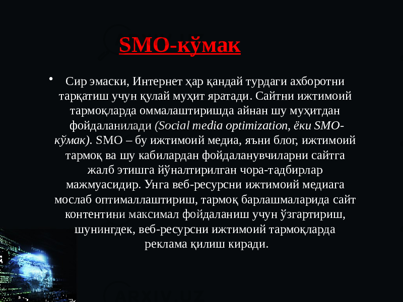 SMO-кўмак • Сир эмаски, Интернет ҳар қандай турдаги ахборотни тарқатиш учун қулай муҳит яратади. Сайтни ижтимоий тармоқларда оммалаштиришда айнан шу муҳитдан фойдаланилади (Social media optimization, ёки SMO- кўмак). SMO – бу ижтимоий медиа, яъни блог, ижтимоий тармоқ ва шу кабилардан фойдаланувчиларни сайтга жалб этишга йўналтирилган чора-тадбирлар мажмуасидир. Унга веб-ресурсни ижтимоий медиага мослаб оптималлаштириш, тармоқ барлашмаларида сайт контентини максимал фойдаланиш учун ўзгартириш, шунингдек, веб-ресурсни ижтимоий тармоқларда реклама қилиш киради. 