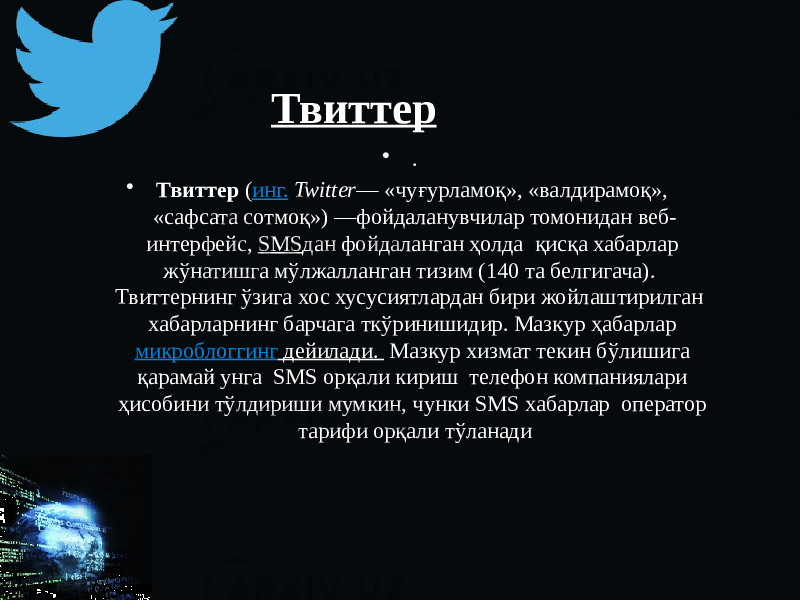 Твиттер • . • Твиттер ( инг.   Twitter — «чуғурламоқ», «валдирамоқ», «сафсата сотмоқ») —фойдаланувчилар томонидан веб- интерфейс, SMS дан фойдаланган ҳолда қисқа хабарлар жўнатишга мўлжалланган тизим (140 та белгигача). Твиттернинг ўзига хос хусусиятлардан бири жойлаштирилган хабарларнинг барчага ткўринишидир. Мазкур ҳабарлар микроблоггинг дейилади. Мазкур хизмат текин бўлишига қарамай унга SMS орқали кириш телефон компаниялари ҳисобини тўлдириши мумкин, чунки SMS хабарлар оператор тарифи орқали тўланади 