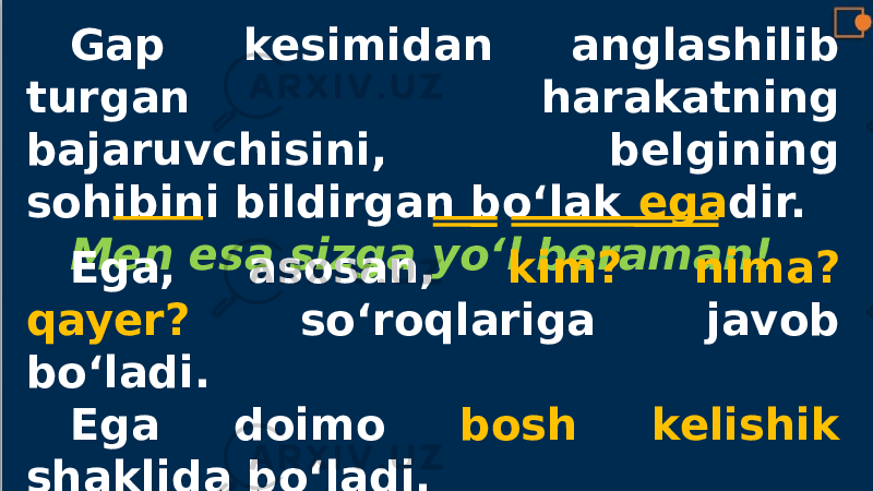 Gap kesimidan anglashilib turgan harakatning bajaruvchisini, belgining sohibini bildirgan bo‘lak ega dir. Men esa sizga yo‘l beraman! Ega, asosan, kim? nima? qayer? so‘roqlariga javob bo‘ladi. Ega doimo bosh kelishik shaklida bo‘ladi. 