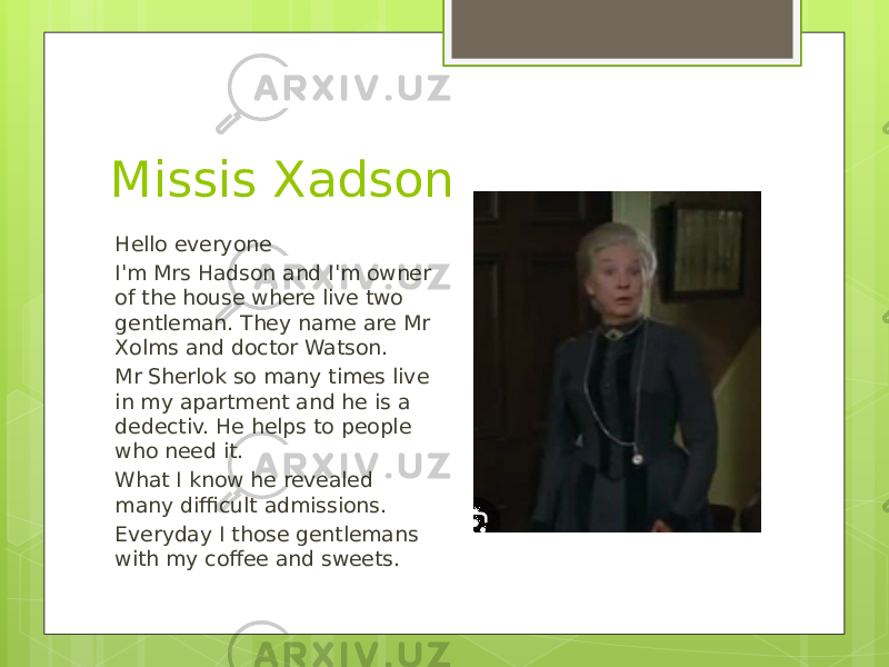 Missis Xadson Hello everyone I&#39;m Mrs Hadson and I&#39;m owner of the house where live two gentleman. They name are Mr Xolms and doctor Watson. Mr Sherlok so many times live in my apartment and he is a dedectiv. He helps to people who need it. What I know he revealed many difficult admissions. Everyday I those gentlemans with my coffee and sweets. 