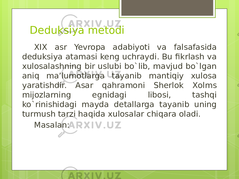 Deduksiya metodi XIX asr Yevropa adabiyoti va falsafasida deduksiya atamasi keng uchraydi. Bu fikrlash va xulosalashning bir uslubi bo`lib, mavjud bo`lgan aniq ma’lumotlarga tayanib mantiqiy xulosa yaratishdir. Asar qahramoni Sherlok Xolms mijozlarning egnidagi libosi, tashqi ko`rinishidagi mayda detallarga tayanib uning turmush tarzi haqida xulosalar chiqara oladi. Masalan: 