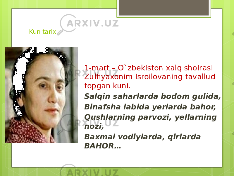 Kun tarixi: 1-mart – O`zbekiston xalq shoirasi Zulfiyaxonim Isroilovaning tavallud topgan kuni. Salqin saharlarda bodom gulida, Binafsha labida yerlarda bahor, Qushlarning parvozi, yellarning nozi, Baxmal vodiylarda, qirlarda BAHOR… 