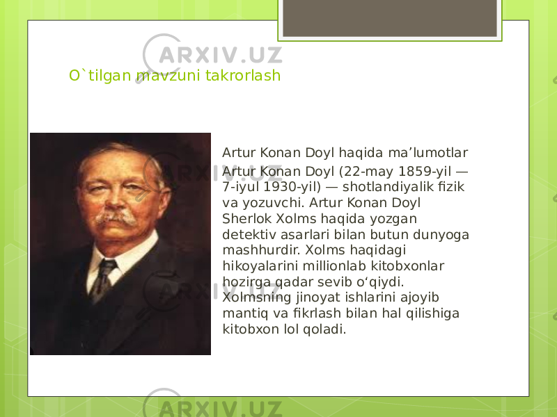 O`tilgan mavzuni takrorlash Artur Konan Doyl haqida ma’lumotlar Artur Konan Doyl (22-may 1859-yil — 7-iyul 1930-yil) — shotlandiyalik fizik va yozuvchi. Artur Konan Doyl Sherlok Xolms haqida yozgan detektiv asarlari bilan butun dunyoga mashhurdir. Xolms haqidagi hikoyalarini millionlab kitobxonlar hozirga qadar sevib oʻqiydi. Xolmsning jinoyat ishlarini ajoyib mantiq va fikrlash bilan hal qilishiga kitobxon lol qoladi. 