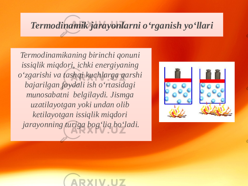 Termodinamikaning birinchi qonuni issiqlik miqdori, ichki energiyaning o‘zgarishi va tashqi kuchlarga qarshi bajarilgan foydali ish o‘rtasidagi munosabatni belgilaydi. Jismga uzatilayotgan yoki undan olib ketilayotgan issiqlik miqdori jarayonning turiga bog‘liq bo‘ladi. Termodinamik jarayonlarni o‘rganish yo‘llari 