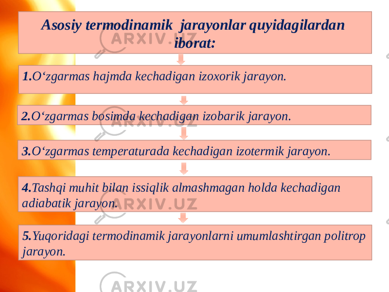 Asosiy termodinamik jarayonlar quyidagilardan iborat: 1. O‘zgarmas hajmda kechadigan izoxorik jarayon. 5. Yuqoridagi termodinamik jarayonlarni umumlashtirgan politrop jarayon.2. O‘zgarmas bosimda kechadigan izobarik jarayon. 3. O‘zgarmas temperaturada kechadigan izotermik jarayon. 4. Tashqi muhit bilan issiqlik almashmagan holda kechadigan adiabatik jarayon. 