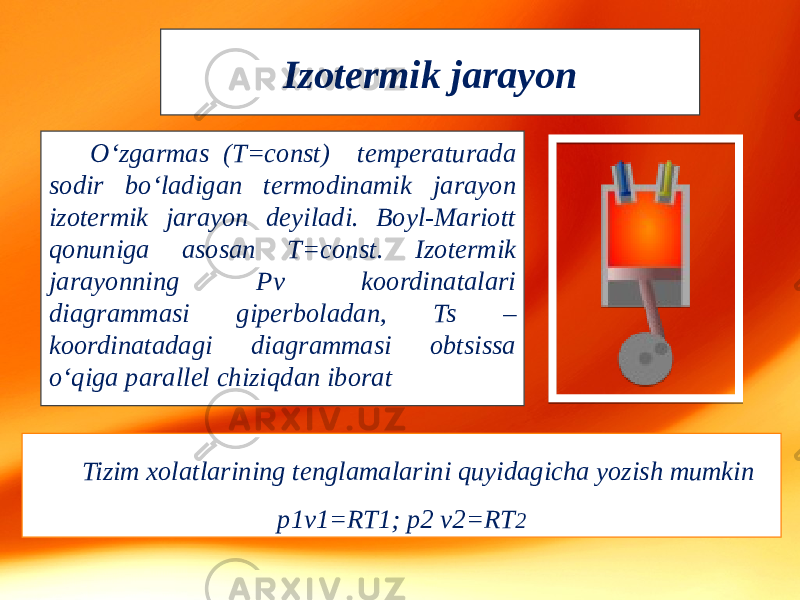 Izotermik jarayon O‘zgarmas (T=const) temperaturada sodir bo‘ladigan termodinamik jarayon izotermik jarayon deyiladi. Boyl-Mariott qonuniga asosan T=const. Izotermik jarayonning Pv koordinatalari diagrammasi giperboladan, Ts – koordinatadagi diagrammasi obtsissa o‘qiga parallel chiziqdan iborat Tizim xolatlarining tenglamalarini quyidagicha yozish mumkin p1v1=RT1; p2 v2=RT 2 