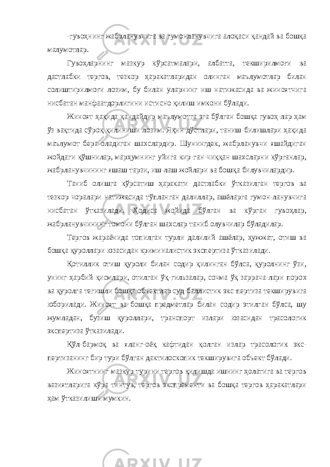 -гувоҳнинг жабрланувчиг а ва гумонланувчига алоқаси қандай ва бошқа малумотлар. Гувоҳларнинг мазкур кўрсатмалари, албатта, текширилмоғи ва дастлабки тергов, тезкор ҳаракатларидан олинган маълумотлар билан солиштирилмоғи лозим, бу билан уларнинг иш натижасида ва жиноятчига нисбатан манфаатдорлигини истисно қилиш имкони бўлади. Жиноят ҳақида қандайдир маълумотга эга бўлган бошқа гувоҳ-лар ҳам ўз вақтида сўроқ қилиниши лозим. Яқин дўстлари, таниш-билишлари ҳақида маълумот бера оладиган шахслардир. Шунингдек, жабрланувчи яшайдиган жойдаги қўшнилар, марҳумнинг уйига кир-ган-чиққан шахсларни кўрганлар, жабрланувчининг яшаш тарзи, иш-лаш жойлари ва бошқа билувчилардир. Таниб олишга кўрсатиш ҳаракати дастлабки ўтказилган тергов ва тезкор чоралари натижасида тўпланган далиллар, ашёларга гумон-ланувчига нисбатан ўтказилади. Ҳодиса жойида бўлган ва кўрган гувоҳлар, жабрланувчининг томони бўлган шахслар таниб олувчилар бўладилар. Тергов жараёнида топилган турли далилий ашёлар, ҳужжат, отиш ва бошқа қуроллари юзасидан криминалистик экспертиза ўтказилади. Қотиллик отиш қуроли билан содир қилинган бўлса, қуролнинг ўзи, унинг ҳарбий қисмлари, отилган ўқ-гильзалар, сочма ўқ заррача-лари поро х ва қуролга тегишли бошқа объектлар суд-бал л истик экс-пертиза текширувига юборилади. Жиноят ва бошқа предметлар билан содир этилган бўлса, шу жумладан, бузиш қуроллари, транспорт излари юзасидан трасологик экспертиза ўтказилади. Қўл-бармоқ ва яланг-оёқ кафтидан қолган излар трасологик экс- пертизанинг бир тури бўлган дактилоскопик текширувига объект бўлади. Жиноятнинг мазкур турини тергов қилишда ишнинг ҳолатига ва тергов вазиятларига кўра тинтув, тергов экспременти ва бошқа тергов ҳаракатлари ҳам ўтказилиши мумкин. 