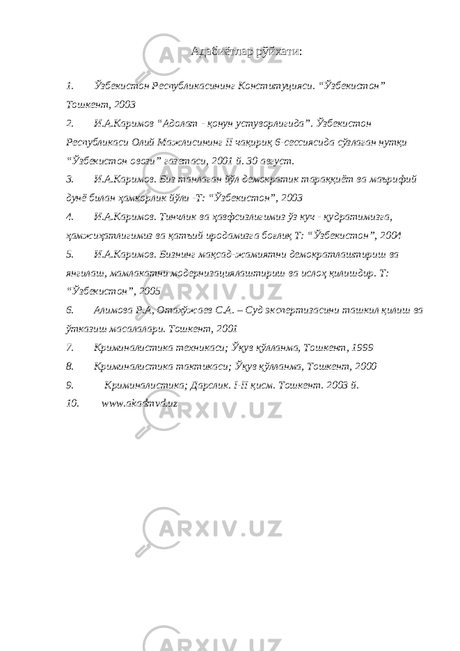 Адабиётлар рўйхати: 1. Ўзбекистон Республикасининг Конституцияси. “Ўзбекистон” Тошкент, 2003 2. И.А.Каримов “Адолат - қонун устуворлигида”. Ўзбекистон Республикаси Олий Мажлисининг II чақириқ 6-сессиясида сўзлаган нутқи “Ўзбекистон овози” газетаси, 2001 й. 30 август. 3. И.А.Каримов. Биз танлаган йўл демократик тараққиёт ва маърифий дунё билан ҳамкорлик йўли -Т: “Ўзбекистон”, 2003 4. И.А.Каримов. Тинчлик ва ҳавфсизлигимиз ўз куч - қу д ратимизга, ҳамжи ҳ атлигимиз ва қа т ъий иродамизга боғлиқ Т: “Ўзбекистон”, 2004 5. И.А.Каримов. Бизнинг мақсад-жамиятни демократлаштириш ва янгилаш, мамлакатни модернизациялаштириш ва ислоҳ қилишдир. Т: “Ўзбекистон”, 2005 6. Алимова Р.А, Отахўжаев С.А. – Суд экспертизасини ташкил қилиш ва ўтказиш масалалари. Тошкент, 2001 7. Криминалистика техникаси; Ўқув қўлланма, Тошкент, 1999 8. Криминалистика тактикаси; Ўқув қўлланма, Тошкент, 2000 9. Криминалистика; Дарслик. I-II қисм. Тошкент. 2003 й. 10. www.akadmvd.uz 