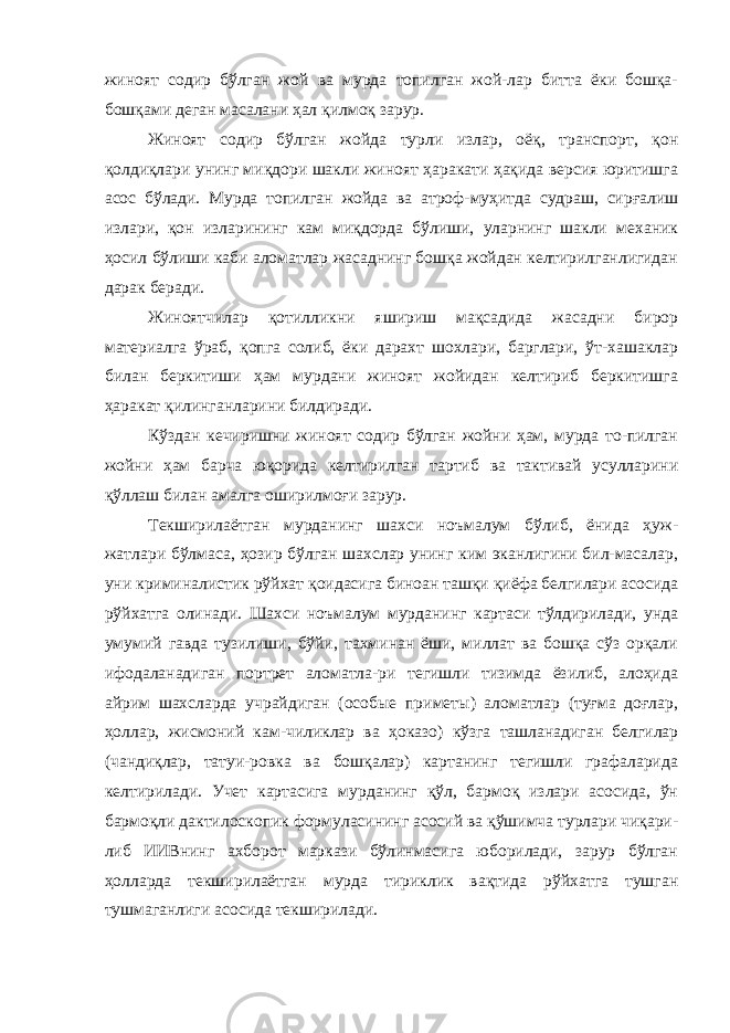 жиноят содир бўлган жой ва мурда топилган жой-лар битта ёки бошқа- бошқами деган масалани ҳал қилмоқ зарур. Жиноят содир бўлган жойда турли излар, оёқ, транспорт, қон қолдиқлари унинг миқдори шакли жиноят ҳаракати ҳақида версия юритишга асос бўлади. Мурда топилган жойда ва атроф-муҳитда судраш, сирғалиш излари, қон изларининг кам миқдорда бўлиши, уларнинг шакли механик ҳосил бўлиши каби аломатлар жасаднинг бошқа жойдан келтирилганлигидан дарак беради. Жиноятчилар қотилликни яшириш мақсадида жасадни бирор материалга ўраб, қопга солиб, ёки дарахт шохлари, барглари, ўт-хашаклар билан беркитиши ҳам мурдани жиноят жойидан келтириб беркитишга ҳаракат қилинганларини билдиради. Кўздан кечиришни жиноят содир бўлган жойни ҳам, мурда то-пилган жойни ҳам барча юқорида келтирилган тартиб ва тактивай усулларини қўллаш билан амалга оширилмоғи зарур. Текширилаётган мурданинг шахси ноъмалум бўлиб, ёнида ҳуж- жатлари бўлмаса, ҳозир бўлган шахслар унинг ким эканлигини бил-масалар, уни криминалистик рўй х ат қоидасига биноан ташқи қиёфа белгилари асосида рўйхатга олинади. Шахси ноъмалум мурданинг картаси тўлдирилади, унда умумий гавда тузилиши, бўйи, тахминан ёши, миллат ва бошқа сўз орқали ифодаланадиган портрет аломатла-ри тегишли тизимда ёзилиб, алоҳида айрим шахсларда учрайдиган (особые приметы) аломатлар (туғма доғлар, ҳоллар, жисмоний кам-чиликлар ва ҳ оказо) кўзга ташланадиган белгилар (чандиқлар, татуи-ровка ва бошқалар) картанинг тегишли графаларида келтирилади. Учет картасига мурданинг қўл, бармоқ излари асосида, ўн бармоқли дактилоскопик формуласининг асосий ва қўшимча турлари чиқари- либ ИИВнинг ахборот маркази бўлинмасига юборилади, зарур бўлган ҳолларда текширилаётган мурда тириклик вақтида рўйхатга тушган тушмаганлиги асосида текширилади. 