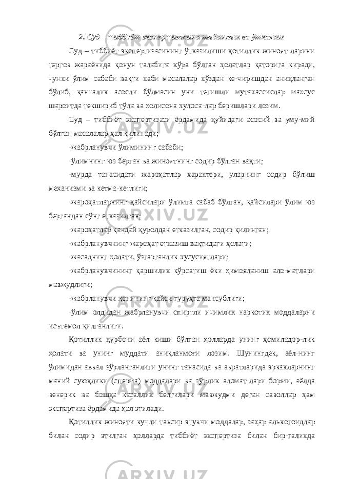 2. Суд – тиббиёт экспертизасини тайинлаш ва ўтказиш Суд – тиббиёт экспертизасининг ўтказилиши қотиллик жиноят-ларини тер г ов жараёнида қонун талабига кўра бўлган ҳолатлар қаторига киради, чунки ўлим сабаби вақти каби масалалар кўздан ке-чиришдан аниқланган бўлиб, қанчалик асосли бўлмасин уни тегишли мутахассислар махсус шароитда текшириб тўла ва холисона хулоса-лар беришлари лозим. Суд – тиббиёт экспертизаси ёрдамида қуйидаги асосий ва уму-мий бўлган масалалар ҳал қилинади; -жабрланувчи ўлимининг сабаби; -ўлимнинг юз берган ва жиноятнинг содир бўлган вақти; -мурда танасидаги жароҳатлар характери, уларнинг содир бўлиш механизми ва кетма-кетлиги; -жароҳатларнинг қайсилари ўлимга сабаб бўлган, қайсилари ўлим юз бергандан сўнг етказилган; -жароҳатлар қандай қуролдан етказилган, содир қилинган; -жабрланувчнинг жароҳат етказиш вақтидаги ҳолати; -жасаднинг ҳолати, ўзгарганлик хусусиятлари; -жабрланувчининг қаршилик кўрсатиш ёки ҳимояланиш ало-матлари мавжудлиги; -жабрланувчи қонининг қайси гуруҳга мансублиги; -ўлим олдидан жабрланувчи спиртли ичимлик наркотик моддаларни исътемол қилганлиги. Қотиллик қурбони аёл киши бўлган ҳолларда унинг ҳомиладор-лик ҳолати ва унинг муддати аниқланмоғи лозим. Шунингдек, аёл-нинг ўлимидан аввал зўрланганлиги унинг танасида ва авратларида эркакларнинг маний суюқли к и (сперма) моддалари ва зўрлик аломат-лари борми, аёлда венерик ва бошқа касаллик белгилари мавжудми деган саволлар ҳам экспертиза ёрдамида ҳал этилади. Қотиллик жинояти кучли таъсир этувчи моддалар, заҳар ал ь когоидлар билан содир этилган ҳолларда тиббиёт экспертиза билан бир-галикда 