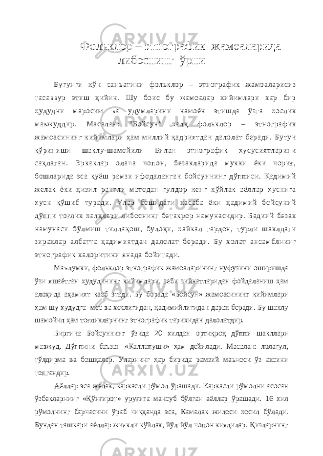 Фольклор – этнографик жамоаларида либоснинг ўрни Бугунги кўн санъатини ф ольклор – этнограф ик ж ам оаларисиз тасаввур этиш қийин. Шу боис бу ж ам оалар кийимлари хар бир ҳудудни маросим ва удум ларини нам оён этишда ўзга хослик м авж уддир. Масалан: “Бойсун” халқ ф ольклор – этнограф ик ж ам оасининг кийимлари ҳам м иллий қадриятдан далолат беради. Бутун кўриниши шаклу- шам ойили Билан этнограф ик хусусиятларини сақлаган. Эркаклар олача чопон, безакларида мукки ёки чориғ, бошларида эса қуёш рам зи иф одаланган бойсуннинг дўпписи. Қадим ий ж елак ёки қизил рангли матодан гулдор кенг кўйлак аёллар хуснига хусн қўшиб туради. Улар бошидаги касаба ёки қадим ий бойсуний дўппи тоғлик халқлари либоснинг бетакрор нам унасидир. Бадиий безак нам унаси бўлм иш тиллақош, булоқи, хайкал гардон, турли шаклдаги зираклар албатта қадимиятдан далолат беради. Бу холат ансам блнинг этнограф ик калоритини янада бойитади. Маълумки, фольклор-этнографик жамоаларининг нуфузини оширишда ўзи яшаётган ҳудудининг кийимлари, зеби зийнатларидан фойдаланиш ҳам алоҳида аҳамият касб этади. Бу борада «Бойсун» жамоасининг кийимлари ҳам шу худудга мос ва хослигидан, қадимийлигидан дарак беради. Бу шаклу шамойил ҳам тоғликларнинг этнографик тарихидан далолатдир. Биргина Бойсуннинг ўзида 20 хилдан ортиқроқ дўппи шакллари мавжуд. Дўппини баъзан «Каллапуши» ҳам дейилади. Масалан: лолагул, тўлдирма ва бошқалар. Уларнинг ҳар бирида рамзий маъноси ўз аксини топгандир. Аёллар эса желак, каркасли рўмол ўрашади. Каркасли рўмолни асосан ўзбекларнинг «Қўнғирот» уруғига мансуб бўлган аёллар ўрашади. 16 хил рўмолнинг барчасини ўраб чиққанда эса, Камалак жилоси хосил бўлади. Бундан ташкари аёллар жиякли кўйлак, йўл-йўл чопон киядилар. Қизларнинг 