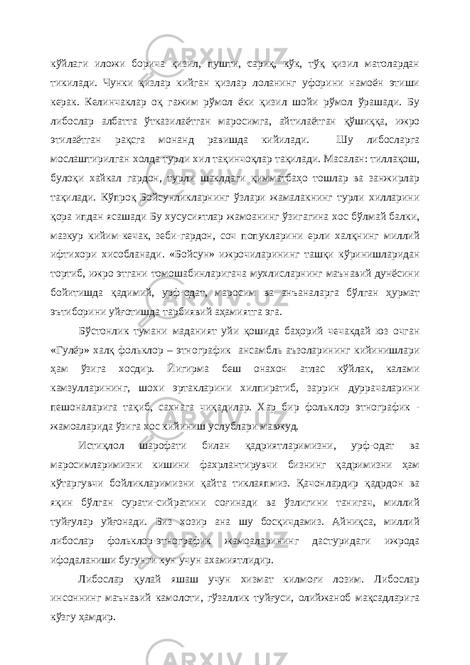 кўйлаги иложи борича қизил, пушти, сариқ, кўк, тўқ қизил матолардан тикилади. Чунки қизлар кийган қизлар лоланинг уфорини намоён этиши керак. Келинчаклар оқ гажим рўмол ёки қизил шойи рўмол ўрашади. Бу либослар албатта ўтказилаётган маросимга, айтилаётган қўшиққа, ижро этилаётган рақсга монанд равишда кийилади. Шу либосларга мослаштирилган холда турли хил тақинчоқлар тақилади. Масалан: тиллақош, булоқи хайкал гардон, турли шаклдаги қимматбаҳо тошлар ва занжирлар тақилади. Кўпроқ Бойсунликларнинг ўзлари жамалакнинг турли хилларини қора ипдан ясашади Бу хусусиятлар жамоанинг ўзигагина хос бўлмай балки, мазкур кийим-кечак, зеби-гардон, соч попукларини ерли халқнинг миллий ифтихори хисобланади. «Бойсун» ижрочиларининг ташқи кўринишларидан тортиб, ижро этгани томошабинларигача мухлисларнинг маънавий дунёсини бойитишда қадимий, урф-одат, маросим ва анъаналарга бўлган ҳурмат эътиборини уйғотишда тарбиявий аҳамиятга эга. Бўстонлик тумани маданият уйи қошида баҳорий чечакдай юз очган «Гулёр» халқ фольклор – этнографик ансамбль аъзоларининг кийинишлари ҳам ўзига хосдир. Йигирма беш онахон атлас кўйлак, калами камзулларининг, шохи эртакларини хилпиратиб, заррин дуррачаларини пешоналарига тақиб, сахнага чиқадилар. Хар бир фольклор этнографик - жамоаларида ўзига хос кийиниш услублари мавжуд. Истиқлол шарофати билан қадриятларимизни, урф-одат ва маросимларимизни кишини фахрлантирувчи бизнинг қадримизни ҳам кўтаргувчи бойликларимизни қайта тиклаяпмиз. Қачонлардир қадрдон ва яқин бўлган сурати-сийратини соғинади ва ўзлигини танигач, миллий туйғулар уйғонади. Биз хозир ана шу босқичдамиз. Айниқса, миллий либослар фольклор-этнографик жамоаларининг дастуридаги ижрода ифодаланиши бугунги кун учун ахамиятлидир. Либослар қулай яшаш учун хизмат килмоғи лозим. Либослар инсоннинг маънавий камолоти, гўзаллик туйғуси, олийжаноб мақсадларига кўзгу ҳамдир. 