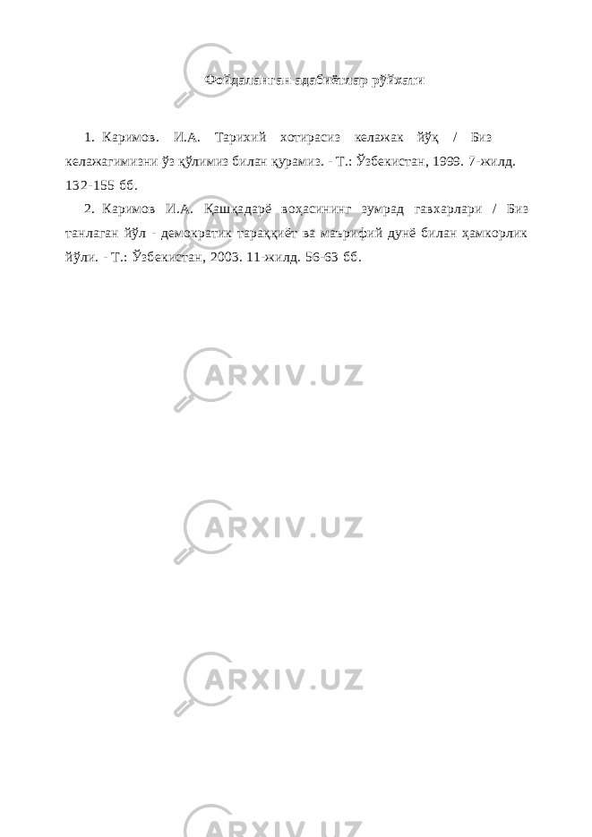 Фойдаланган адабиётлар рўйхати 1. Каримов . И.А. Тарихий хотирасиз келажак йўқ / Биз келажагимизни ўз қўлимиз билан қурамиз. - Т.: Ўзбекистан, 1999. 7-жилд. 132-155 бб . 2. Каримов И.А. Қа ш қа дарё воҳасининг зумрад гавхарлари / Биз танлаган йўл - демократик тараққиёт ва маърифий дунё билан ҳамкорлик йўли. - Т.: Ўзбекистан, 2003. 11-жилд. 56-63 бб . 