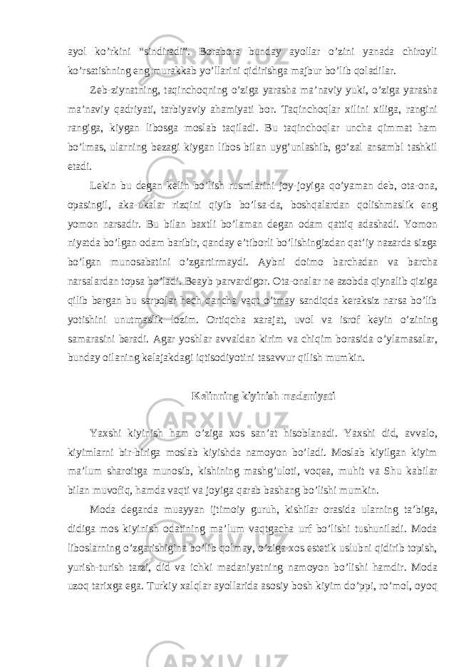 ayol ko’rkini “sindiradi”. Borabora bunday ayollar o’zini yanada chiroyli ko’rsatishning eng murakkab yo’llarini qidirishga majbur bo’lib qoladilar. Zeb-ziynatning, taqinchoqning o’ziga yarasha ma’naviy yuki, o’ziga yarasha ma’naviy qadriyati, tarbiyaviy ahamiyati bor. Taqinchoqlar xilini xiliga, rangini rangiga, kiygan libosga moslab taqiladi. Bu taqinchoqlar uncha qimmat ham bo’lmas, ularning bezagi kiygan libos bilan uyg’unlashib, go’zal ansambl tashkil etadi. Lekin bu degan kelin bo’lish rusmlarini joy-joyiga qo’yaman deb, ota-ona, opasingil, aka-ukalar rizqini qiyib bo’lsa-da, boshqalardan qolishmaslik eng yomon narsadir. Bu bilan baxtli bo’laman degan odam qattiq adashadi. Yomon niyatda bo’lgan odam baribir, qanday e’tiborli bo’lishingizdan qat’iy nazarda sizga bo’lgan munosabatini o’zgartirmaydi. Aybni doimo barchadan va barcha narsalardan topsa bo’ladi. Beayb parvardigor. Ota-onalar ne azobda qiynalib qiziga qilib bergan bu sarpolar hech qancha vaqt o’tmay sandiqda keraksiz narsa bo’lib yotishini unutmaslik lozim. Ortiqcha xarajat, uvol va isrof keyin o’zining samarasini beradi. Agar yoshlar avvaldan kirim va chiqim borasida o’ylamasalar, bunday oilaning kelajakdagi iqtisodiyotini tasavvur qilish mumkin. Kelinning kiyinish madaniyati Yaxshi kiyinish ham o’ziga xos san’at hisoblanadi. Yaxshi did, avvalo, kiyimlarni bir-biriga moslab kiyishda namoyon bo’ladi. Moslab kiyilgan kiyim ma’lum sharoitga munosib, kishining mashg’uloti, voqea, muhit va Shu kabilar bilan muvofiq, hamda vaqti va joyiga qarab bashang bo’lishi mumkin. Moda deganda muayyan ijtimoiy guruh, kishilar orasida ularning ta’biga, didiga mos kiyinish odatining ma’lum vaqtgacha urf bo’lishi tushuniladi. Moda liboslarning o’zgarishigina bo’lib qolmay, o’ziga xos estetik uslubni qidirib topish, yurish-turish tarzi, did va ichki madaniyatning namoyon bo’lishi hamdir. Moda uzoq tarixga ega. Turkiy xalqlar ayollarida asosiy bosh kiyim do’ppi, ro’mol, oyoq 