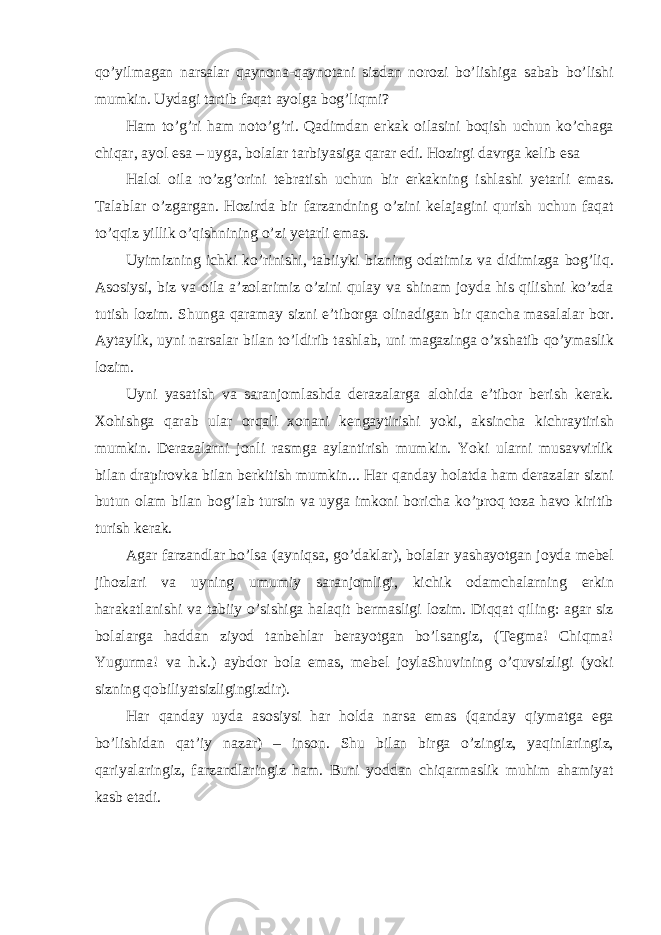 qo’yilmagan narsalar qaynona-qaynotani sizdan norozi bo’lishiga sabab bo’lishi mumkin. Uydagi tartib faqat ayolga bog’liqmi? Ham to’g’ri ham noto’g’ri. Qadimdan erkak oilasini boqish uchun ko’chaga chiqar, ayol esa – uyga, bolalar tarbiyasiga qarar edi. Hozirgi davrga kelib esa  Halol oila ro’zg’orini tebratish uchun bir erkakning ishlashi yetarli emas. Talablar o’zgargan. Hozirda bir farzandning o’zini kelajagini qurish uchun faqat to’qqiz yillik o’qishnining o’zi yetarli emas. Uyimizning ichki ko’rinishi, tabiiyki bizning odatimiz va didimizga bog’liq. Asosiysi, biz va oila a’zolarimiz o’zini qulay va shinam joyda his qilishni ko’zda tutish lozim. Shunga qaramay sizni e’tiborga olinadigan bir qancha masalalar bor. Aytaylik, uyni narsalar bilan to’ldirib tashlab, uni magazinga o’xshatib qo’ymaslik lozim. Uyni yasatish va saranjomlashda derazalarga alohida e’tibor berish kerak. Xohishga qarab ular orqali xonani kengaytirishi yoki, aksincha kichraytirish mumkin. Derazalarni jonli rasmga aylantirish mumkin. Yoki ularni musavvirlik bilan drapirovka bilan berkitish mumkin... Har qanday holatda ham derazalar sizni butun olam bilan bog’lab tursin va uyga imkoni boricha ko’proq toza havo kiritib turish kerak. Agar farzandlar bo’lsa (ayniqsa, go’daklar), bolalar yashayotgan joyda mebel jihozlari va uyning umumiy saranjomligi, kichik odamchalarning erkin harakatlanishi va tabiiy o’sishiga halaqit bermasligi lozim. Diqqat qiling: agar siz bolalarga haddan ziyod tanbehlar berayotgan bo’lsangiz, (Tegma! Chiqma! Yugurma! va h.k.) aybdor bola emas, mebel joylaShuvining o’quvsizligi (yoki sizning qobiliyatsizligingizdir). Har qanday uyda asosiysi har holda narsa emas (qanday qiymatga ega bo’lishidan qat’iy nazar) – inson. Shu bilan birga o’zingiz, yaqinlaringiz, qariyalaringiz, farzandlaringiz ham. Buni yoddan chiqarmaslik muhim ahamiyat kasb etadi. 