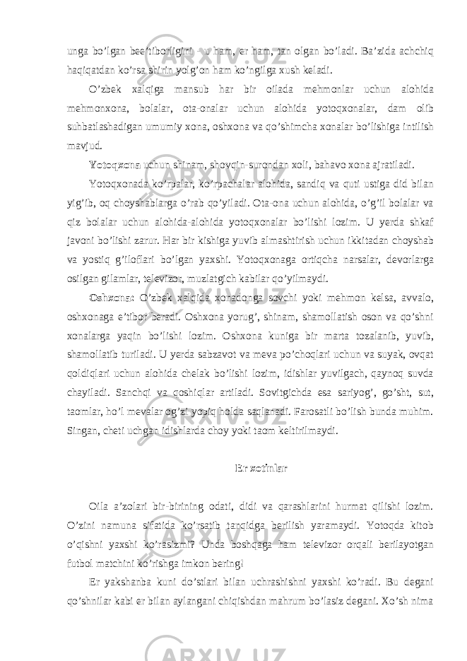 unga bo’lgan bee’tiborligini - u ham, er ham, tan olgan bo’ladi. Ba’zida achchiq haqiqatdan ko’rsa shirin yolg’on ham ko’ngilga xush keladi. O’zbek xalqiga mansub har bir oilada mehmonlar uchun alohida mehmonxona, bolalar, ota-onalar uchun alohida yotoqxonalar, dam olib suhbatlashadigan umumiy xona, oshxona va qo’shimcha xonalar bo’lishiga intilish mavjud. Yotoqxona uchun shinam, shovqin-surondan xoli, bahavo xona ajratiladi. Yotoqxonada ko’rpalar, ko’rpachalar alohida, sandiq va quti ustiga did bilan yig’ib, oq choyshablarga o’rab qo’yiladi. Ota-ona uchun alohida, o’g’il bolalar va qiz bolalar uchun alohida-alohida yotoqxonalar bo’lishi lozim. U yerda shkaf javoni bo’lishi zarur. Har bir kishiga yuvib almashtirish uchun ikkitadan choyshab va yostiq g’iloflari bo’lgan yaxshi. Yotoqxonaga ortiqcha narsalar, devorlarga osilgan gilamlar, televizor, muzlatgich kabilar qo’yilmaydi. Oshxona: O’zbek xalqida xonadonga sovchi yoki mehmon kelsa, avvalo, oshxonaga e’tibor beradi. Oshxona yorug’, shinam, shamollatish oson va qo’shni xonalarga yaqin bo’lishi lozim. Oshxona kuniga bir marta tozalanib, yuvib, shamollatib turiladi. U yerda sabzavot va meva po’choqlari uchun va suyak, ovqat qoldiqlari uchun alohida chelak bo’lishi lozim, idishlar yuvilgach, qaynoq suvda chayiladi. Sanchqi va qoshiqlar artiladi. Sovitgichda esa sariyog’, go’sht, sut, taomlar, ho’l mevalar og’zi yopiq holda saqlanadi. Farosatli bo’lish bunda muhim. Singan, cheti uchgan idishlarda choy yoki taom keltirilmaydi. Er xotinlar Oila a’zolari bir-birining odati, didi va qarashlarini hurmat qilishi lozim. O’zini namuna sifatida ko’rsatib tanqidga berilish yaramaydi. Yotoqda kitob o’qishni yaxshi ko’rasizmi? Unda boshqaga ham televizor orqali berilayotgan futbol matchini ko’rishga imkon bering! Er yakshanba kuni do’stlari bilan uchrashishni yaxshi ko’radi. Bu degani qo’shnilar kabi er bilan aylangani chiqishdan mahrum bo’lasiz degani. Xo’sh nima 