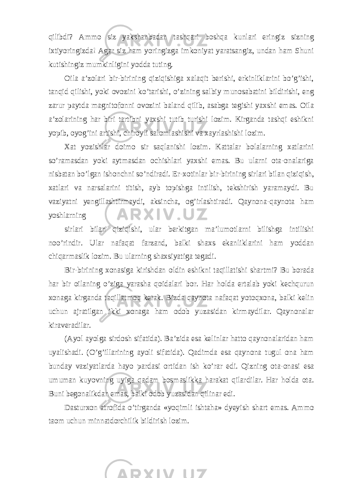 qilibdi? Ammo siz yakshanbadan tashqari boshqa kunlari eringiz sizning ixtiyoringizda! Agar siz ham yoringizga imkoniyat yaratsangiz, undan ham Shuni kutishingiz mumkinligini yodda tuting. Oila a’zolari bir-birining qiziqishiga xalaqit berishi, erkinliklarini bo’g’ishi, tanqid qilishi, yoki ovozini ko’tarishi, o’zining salbiy munosabatini bildirishi, eng zarur paytda magnitofonni ovozini baland qilib, asabga tegishi yaxshi emas. Oila a’zolarining har biri tartibni yaxshi tutib turishi lozim. Kirganda tashqi eshikni yopib, oyog’ini artishi, chiroyli salomlashishi va xayrlashishi lozim. Xat yozishlar doimo sir saqlanishi lozim. Kattalar bolalarning xatlarini so’ramasdan yoki aytmasdan ochishlari yaxshi emas. Bu ularni ota-onalariga nisbatan bo’lgan ishonchni so’ndiradi. Er-xotinlar bir-birining sirlari bilan qiziqish, xatlari va narsalarini titish, ayb topishga intilish, tekshirish yaramaydi. Bu vaziyatni yengillashtirmaydi, aksincha, og’irlashtiradi. Qaynona-qaynota ham yoshlarning sirlari bilan qiziqishi, ular berkitgan ma’lumotlarni bilishga intilishi noo’rindir. Ular nafaqat farzand, balki shaxs ekanliklarini ham yoddan chiqarmaslik lozim. Bu ularning shaxsiyatiga tegadi. Bir-birining xonasiga kirishdan oldin eshikni taqillatishi shartmi? Bu borada har bir oilaning o’ziga yarasha qoidalari bor. Har holda ertalab yoki kechqurun xonaga kirganda taqillatmoq kerak. Bizda qaynota nafaqat yotoqxona, balki kelin uchun ajratilgan ikki xonaga ham odob yuzasidan kirmaydilar. Qaynonalar kiraveradilar. (Ayol ayolga sirdosh sifatida). Ba’zida esa kelinlar hatto qaynonalaridan ham uyalishadi. (O’g’illarining ayoli sifatida). Qadimda esa qaynona tugul ona ham bunday vaziyatlarda hayo pardasi ortidan ish ko’rar edi. Qizning ota-onasi esa umuman kuyovning uyiga qadam bosmaslikka harakat qilardilar. Har holda ota. Buni begonalikdan emas, balki odob yuzasidan qilinar edi. Dasturxon atrofida o’tirganda «yoqimli ishtaha» dyeyish shart emas. Ammo taom uchun minnatdorchilik bildirish lozim. 