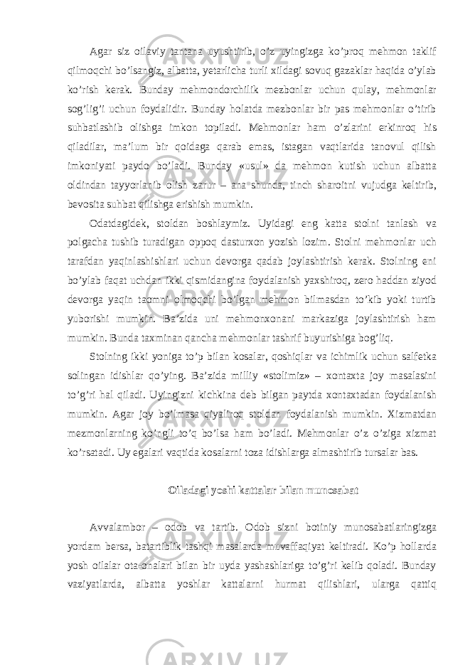 Agar siz oilaviy tantana uyushtirib, o’z uyingizga ko’proq mehmon taklif qilmoqchi bo’lsangiz, albatta, yetarlicha turli xildagi sovuq gazaklar haqida o’ylab ko’rish kerak. Bunday mehmondorchilik mezbonlar uchun qulay, mehmonlar sog’lig’i uchun foydalidir. Bunday holatda mezbonlar bir pas mehmonlar o’tirib suhbatlashib olishga imkon topiladi. Mehmonlar ham o’zlarini erkinroq his qiladilar, ma’lum bir qoidaga qarab emas, istagan vaqtlarida tanovul qilish imkoniyati paydo bo’ladi. Bunday «usul» da mehmon kutish uchun albatta oldindan tayyorlanib olish zarur – ana shunda, tinch sharoitni vujudga keltirib, bevosita suhbat qilishga erishish mumkin. Odatdagidek, stoldan boshlaymiz. Uyidagi eng katta stolni tanlash va polgacha tushib turadigan oppoq dasturxon yozish lozim. Stolni mehmonlar uch tarafdan yaqinlashishlari uchun devorga qadab joylashtirish kerak. Stolning eni bo’ylab faqat uchdan ikki qismidangina foydalanish yaxshiroq, zero haddan ziyod devorga yaqin taomni olmoqchi bo’lgan mehmon bilmasdan to’kib yoki turtib yuborishi mumkin. Ba’zida uni mehmonxonani markaziga joylashtirish ham mumkin. Bunda taxminan qancha mehmonlar tashrif buyurishiga bog’liq. Stolning ikki yoniga to’p bilan kosalar, qoshiqlar va ichimlik uchun salfetka solingan idishlar qo’ying. Ba’zida milliy «stolimiz» – xontaxta joy masalasini to’g’ri hal qiladi. Uyingizni kichkina deb bilgan paytda xontaxtadan foydalanish mumkin. Agar joy bo’lmasa qiyaliroq stoldan foydalanish mumkin. Xizmatdan mezmonlarning ko’ngli to’q bo’lsa ham bo’ladi. Mehmonlar o’z o’ziga xizmat ko’rsatadi. Uy egalari vaqtida kosalarni toza idishlarga almashtirib tursalar bas. Oiladagi yoshi kattalar bilan munosabat Avvalambor – odob va tartib. Odob sizni botiniy munosabatlaringizga yordam bersa, batartiblik tashqi masalarda muvaffaqiyat keltiradi. Ko’p hollarda yosh oilalar ota-onalari bilan bir uyda yashashlariga to’g’ri kelib qoladi. Bunday vaziyatlarda, albatta yoshlar kattalarni hurmat qilishlari, ularga qattiq 