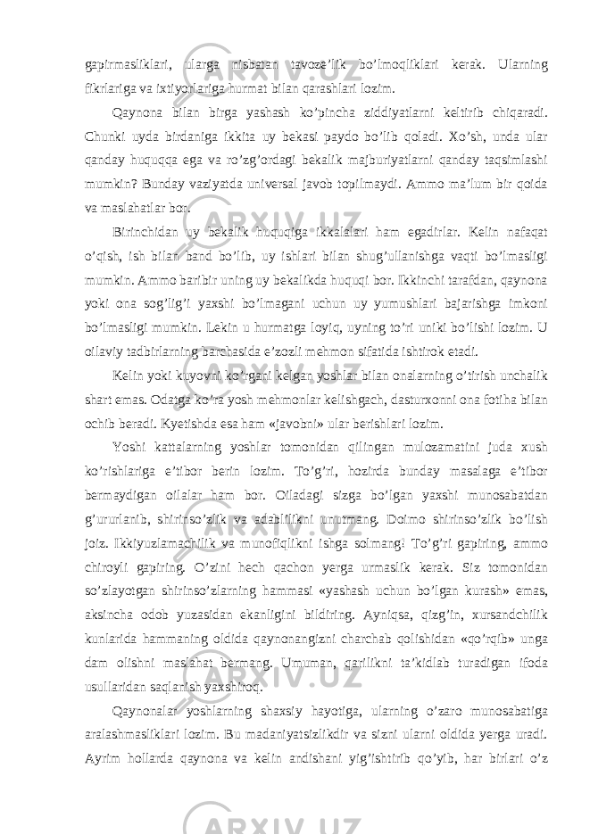 gapirmasliklari, ularga nisbatan tavoze’lik bo’lmoqliklari kerak. Ularning fikrlariga va ixtiyorlariga hurmat bilan qarashlari lozim. Qaynona bilan birga yashash ko’pincha ziddiyatlarni keltirib chiqaradi. Chunki uyda birdaniga ikkita uy bekasi paydo bo’lib qoladi. Xo’sh, unda ular qanday huquqqa ega va ro’zg’ordagi bekalik majburiyatlarni qanday taqsimlashi mumkin? Bunday vaziyatda universal javob topilmaydi. Ammo ma’lum bir qoida va maslahatlar bor. Birinchidan uy bekalik huquqiga ikkalalari ham egadirlar. Kelin nafaqat o’qish, ish bilan band bo’lib, uy ishlari bilan shug’ullanishga vaqti bo’lmasligi mumkin. Ammo baribir uning uy bekalikda huquqi bor. Ikkinchi tarafdan, qaynona yoki ona sog’lig’i yaxshi bo’lmagani uchun uy yumushlari bajarishga imkoni bo’lmasligi mumkin. Lekin u hurmatga loyiq, uyning to’ri uniki bo’lishi lozim. U oilaviy tadbirlarning barchasida e’zozli mehmon sifatida ishtirok etadi. Kelin yoki kuyovni ko’rgani kelgan yoshlar bilan onalarning o’tirish unchalik shart emas. Odatga ko’ra yosh mehmonlar kelishgach, dasturxonni ona fotiha bilan ochib beradi. Kyetishda esa ham «javobni» ular berishlari lozim. Yoshi kattalarning yoshlar tomonidan qilingan mulozamatini juda xush ko’rishlariga e’tibor berin lozim. To’g’ri, hozirda bunday masalaga e’tibor bermaydigan oilalar ham bor. Oiladagi sizga bo’lgan yaxshi munosabatdan g’ururlanib, shirinso’zlik va adablilikni unutmang. Doimo shirinso’zlik bo’lish joiz. Ikkiyuzlamachilik va munofiqlikni ishga solmang! To’g’ri gapiring, ammo chiroyli gapiring. O’zini hech qachon yerga urmaslik kerak. Siz tomonidan so’zlayotgan shirinso’zlarning hammasi «yashash uchun bo’lgan kurash» emas, aksincha odob yuzasidan ekanligini bildiring. Ayniqsa, qizg’in, xursandchilik kunlarida hammaning oldida qaynonangizni charchab qolishidan «qo’rqib» unga dam olishni maslahat bermang. Umuman, qarilikni ta’kidlab turadigan ifoda usullaridan saqlanish yaxshiroq. Qaynonalar yoshlarning shaxsiy hayotiga, ularning o’zaro munosabatiga aralashmasliklari lozim. Bu madaniyatsizlikdir va sizni ularni oldida yerga uradi. Ayrim hollarda qaynona va kelin andishani yig’ishtirib qo’yib, har birlari o’z 