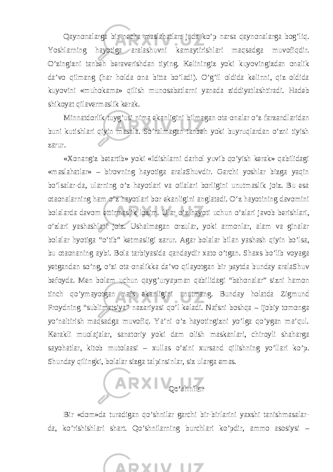 Qaynonalarga bir necha maslahatlar: juda ko’p narsa qaynonalarga bog’liq. Yoshlarning hayotiga aralashuvni kamaytirishlari maqsadga muvofiqdir. O’zingizni tanbeh beraverishdan tiying. Keliningiz yoki kuyovingizdan onalik da’vo qilmang (har holda ona bitta bo’ladi). O’g’il oldida kelinni, qiz oldida kuyovini «muhokama» qilish munosabatlarni yanada ziddiyatlashtiradi. Hadeb shikoyat qilavermaslik kerak. Minnatdorlik tuyg’usi nima ekanligini bilmagan ota-onalar o’z farzandlaridan buni kutishlari qiyin masala. So’ralmagan tanbeh yoki buyruqlardan o’zni tiyish zarur. «Xonangiz betartib» yoki «Idishlarni darhol yuvib qo’yish kerak» qabilidagi «maslahatlar» – birovning hayotiga aralaShuvdir. Garchi yoshlar bizga yaqin bo’lsalar-da, ularning o’z hayotlari va oilalari borligini unutmaslik joiz. Bu esa otaonalarning ham o’z hayotlari bor ekanligini anglatadi. O’z hayotining davomini bolalarda davom ettirmaslik lozim. Ular o’z hayoti uchun o’zlari javob berishlari, o’zlari yashashlari joiz. Ushalmagan orzular, yoki armonlar, alam va ginalar bolalar hyotiga “o’tib” ketmasligi zarur. Agar bolalar bilan yashash qiyin bo’lsa, bu otaonaning aybi. Bola tarbiyasida qandaydir xato o’tgan. Shaxs bo’lib voyaga yetgandan so’ng, o’zi ota-onalikka da’vo qilayotgan bir paytda bunday aralaShuv befoyda. Men bolam uchun qayg’uryapman qabilidagi “bahonalar” sizni hamon tinch qo’ymayotgan nafs ekanligini unutmang. Bunday holatda Zigmund Froydning “sublimatsiya” nazariyasi qo’l keladi. Nafsni boshqa – ijobiy tomonga yo’naltirish maqsadga muvofiq. Ya’ni o’z hayotingizni yo’lga qo’ygan ma’qul. Kerakli muolajalar, sanatoriy yoki dam olish maskanlari, chiroyli shaharga sayohatlar, kitob mutolaasi – xullas o’zini xursand qilishning yo’llari ko’p. Shunday qilingki, bolalar sizga talpinsinlar, siz ularga emas. Qo’shnilar Bir «dom»da turadigan qo’shnilar garchi bir-birlarini yaxshi tanishmasalar- da, ko’rishishlari shart. Qo’shnilarning burchlari ko’pdir, ammo asosiysi – 