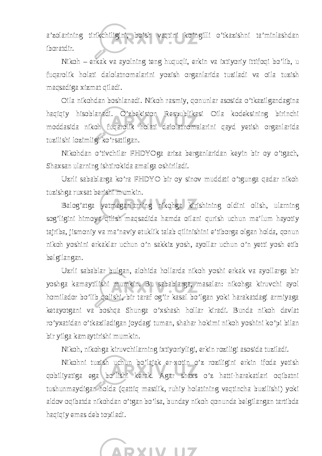 a’zolarining tirikchiligini, bo’sh vaqtini ko’ngilli o’tkazishni ta’minlashdan iboratdir. Nikoh – erkak va ayolning teng huquqli, erkin va ixtiyoriy ittifoqi bo’lib, u fuqarolik holati dalolatnomalarini yozish organlarida tuziladi va oila tuzish maqsadiga xizmat qiladi. Oila nikohdan boshlanadi. Nikoh rasmiy, qonunlar asosida o’tkazilgandagina haqiqiy hisoblanadi. O’zbekiston Respublikasi Oila kodeksining birinchi moddasida nikoh fuqarolik holati dalolatnomalarini qayd yetish organlarida tuzilishi lozimligi ko’rsatilgan. Nikohdan o’tivchilar FHDYOga ariza berganlaridan keyin bir oy o’tgach, Shaxsan ularning ishtirokida amalga oshiriladi. Uzrli sabablarga ko’ra FHDYO bir oy sinov muddati o’tgunga qadar nikoh tuzishga ruxsat berishi mumkin. Balog’atga yetmaganlarning nikohga kirishining oldini olish, ularning sog’ligini himoya qilish maqsadida hamda oilani qurish uchun ma’lum hayotiy tajriba, jismoniy va ma’naviy etuklik talab qilinishini e’tiborga olgan holda, qonun nikoh yoshini erkaklar uchun o’n sakkiz yosh, ayollar uchun o’n yetti yosh etib belgilangan. Uzrli sabablar bulgan, alohida hollarda nikoh yoshi erkak va ayollarga bir yoshga kamaytilishi mumkin. Bu sabablarga, masalan: nikohga kiruvchi ayol homilador bo’lib qolishi, bir taraf og’ir kasal bo’lgan yoki harakatdagi armiyaga ketayotgani va boshqa Shunga o’xshash hollar kiradi. Bunda nikoh davlat ro’yxatidan o’tkaziladigan joydagi tuman, shahar hokimi nikoh yoshini ko’pi bilan bir yilga kamaytirishi mumkin. Nikoh, nikohga kiruvchilarning ixtiyoriyligi, erkin roziligi asosida tuziladi. Nikohni tuzish uchun bo’lajak er-xotin o’z roziligini erkin ifoda yetish qobiliyatiga ega bo’lishi kerak. Agar shaxs o’z hatti-harakatlari oqibatni tushunmaydigan holda (qattiq mastlik, ruhiy holatining vaqtincha buzilishi) yoki aldov oqibatda nikohdan o’tgan bo’lsa, bunday nikoh qonunda belgilangan tartibda haqiqiy emas deb topiladi. 