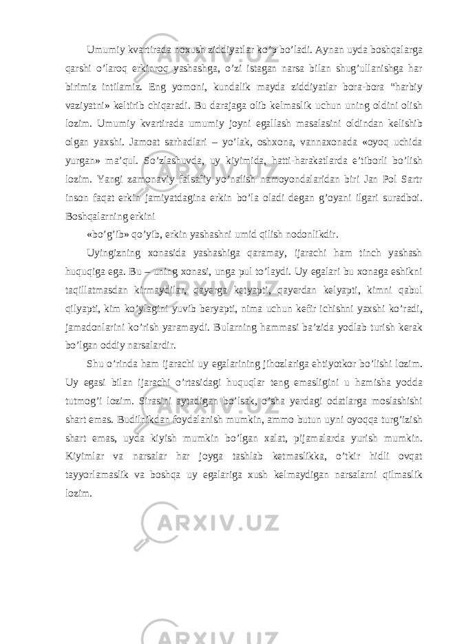 Umumiy kvartirada noxush ziddiyatlar ko’p bo’ladi. Aynan uyda boshqalarga qarshi o’laroq erkinroq yashashga, o’zi istagan narsa bilan shug’ullanishga har birimiz intilamiz. Eng yomoni, kundalik mayda ziddiyatlar bora-bora “harbiy vaziyatni» keltirib chiqaradi. Bu darajaga olib kelmaslik uchun uning oldini olish lozim. Umumiy kvartirada umumiy joyni egallash masalasini oldindan kelishib olgan yaxshi. Jamoat sarhadlari – yo’lak, oshxona, vannaxonada «oyoq uchida yurgan» ma’qul. So’zlashuvda, uy kiyimida, hatti-harakatlarda e’tiborli bo’lish lozim. Yangi zamonaviy falsafiy yo’nalish namoyondalaridan biri Jan Pol Sartr inson faqat erkin jamiyatdagina erkin bo’la oladi degan g’oyani ilgari suradboi. Boshqalarning erkini «bo’g’ib» qo’yib, erkin yashashni umid qilish nodonlikdir. Uyingizning xonasida yashashiga qaramay, ijarachi ham tinch yashash huquqiga ega. Bu – uning xonasi, unga pul to’laydi. Uy egalari bu xonaga eshikni taqillatmasdan kirmaydilar, qayerga ketyapti, qayerdan kelyapti, kimni qabul qilyapti, kim ko’ylagini yuvib beryapti, nima uchun kefir ichishni yaxshi ko’radi, jamadonlarini ko’rish yaramaydi. Bularning hammasi ba’zida yodlab turish kerak bo’lgan oddiy narsalardir. Shu o’rinda ham ijarachi uy egalarining jihozlariga ehtiyotkor bo’lishi lozim. Uy egasi bilan ijarachi o’rtasidagi huquqlar teng emasligini u hamisha yodda tutmog’i lozim. Sirasini aytadigan bo’lsak, o’sha yerdagi odatlarga moslashishi shart emas. Budilnikdan foydalanish mumkin, ammo butun uyni oyoqqa turg’izish shart emas, uyda kiyish mumkin bo’lgan xalat, pijamalarda yurish mumkin. Kiyimlar va narsalar har joyga tashlab ketmaslikka, o’tkir hidli ovqat tayyorlamaslik va boshqa uy egalariga xush kelmaydigan narsalarni qilmaslik lozim. 