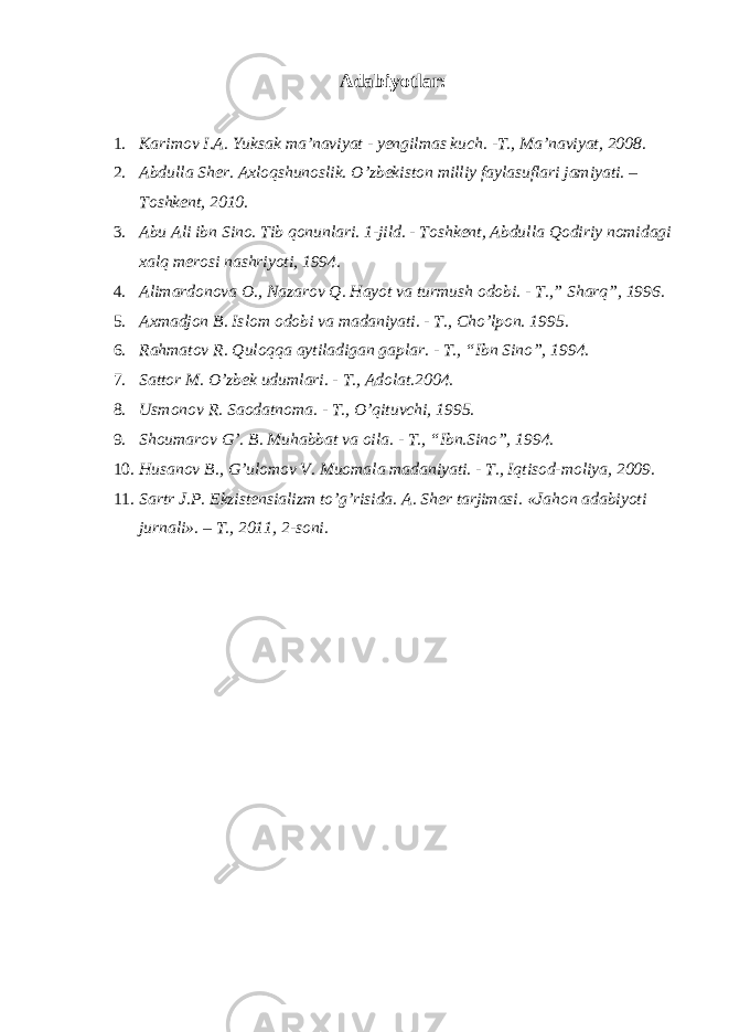  Adabiyotlar: 1. Karimov I.A. Yuksak ma’naviyat - yengilmas kuch. -T., Ma’naviyat, 2008. 2. Abdulla Sher. Axloqshunoslik. O’zbekiston milliy faylasuflari jamiyati. – Toshkent, 2010. 3. Abu Ali ibn Sino. Tib qonunlari. 1-jild. - Toshkent, Abdulla Qodiriy nomidagi xalq merosi nashriyoti, 1994. 4. Alimardonova O., Nazarov Q. Hayot va turmush odobi. - T.,” Sharq”, 1996. 5. Axmadjon B. Islom odobi va madaniyati. - T., Cho’lpon. 1995. 6. Rahmatov R. Quloqqa aytiladigan gaplar. - T., “Ibn Sino”, 1994. 7. Sattor M. O’zbek udumlari. - T., Adolat.2004. 8. Usmonov R. Saodatnoma. - T., O’qituvchi, 1995. 9. Shoumarov G’. B. Muhabbat va oila. - T., “Ibn.Sino”, 1994. 10. Husanov B., G’ulomov V. Muomala madaniyati. - T., Iqtisod-moliya, 2009. 11. Sartr J.P. Ekzistensializm to’g’risida. A. Sher tarjimasi. «Jahon adabiyoti jurnali». – T., 2011, 2-soni. 