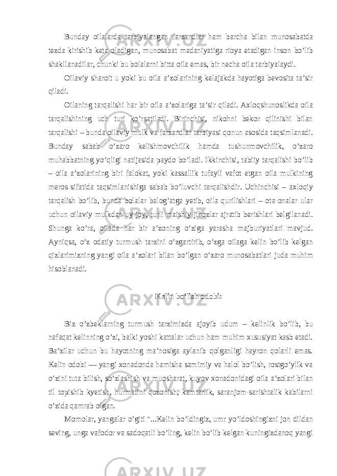 Bunday oilalarda tarbiyalangan farzandlar ham barcha bilan munosabatda tezda kirishib keta oladigan, munosabat madaniyatiga rioya etadigan inson bo’lib shakllanadilar, chunki bu bolalarni bitta oila emas, bir necha oila tarbiyalaydi. Oilaviy sharoit u yoki bu oila a’zolarining kelajakda hayotiga bevosita ta’sir qiladi. Oilaning tarqalishi har bir oila a’zolariga ta’sir qiladi. Axloqshunoslikda oila tarqalishining uch turi ko’rsatiladi. Birinchisi, nikohni bekor qilinishi bilan tarqalishi – bunda oilaviy mulk va farzandlar tarbiyasi qonun asosida taqsimlanadi. Bunday sabab o’zaro kelishmovchilik hamda tushunmovchilik, o’zaro muhabbatning yo’qligi natijasida paydo bo’ladi. Ikkinchisi, tabiiy tarqalishi bo’lib – oila a’zolarining biri falokat, yoki kassallik tufayli vafot etgan oila mulkining meros sifatida taqsimlanishiga sabab bo’luvchi tarqalishdir. Uchinchisi – axloqiy tarqalish bo’lib, bunda bolalar balog’atga yetib, oila qurilishlari – ota-onalar ular uchun oilaviy mulkdan uy-joy, turli maishiy jihozlar ajratib berishlari belgilanadi. Shunga ko’ra, oilada har bir a’zoning o’ziga yarasha majburiyatlari mavjud. Ayniqsa, o’z odatiy turmush tarzini o’zgartirib, o’zga oilaga kelin bo’lib kelgan qizlarimizning yangi oila a’zolari bilan bo’lgan o’zaro munosabatlari juda muhim hisoblanadi. Kelin bo’lish odobi: Biz o’zbeklarning turmush tarzimizda ajoyib udum – kelinlik bo’lib, bu nafaqat kelinning o’zi, balki yoshi kattalar uchun ham muhim xususiyat kasb etadi. Ba’zilar uchun bu hayotning ma’nosiga aylanib qolganligi hayron qolarli emas. Kelin odobi — yangi xonadonda hamisha samimiy va halol bo’lish, rostgo’ylik va o’zini tuta bilish, so’zlashish va muosharat, kuyov xonadonidagi oila a’zolari bilan til topishib kyetish, hurmatini qozonish, kamtarlik, saranjom-sarishtalik kabilarni o’zida qamrab olgan. Momolar, yangalar o’giti &#34;...Kelin bo’ldingiz, umr yo’ldoshingizni jon dildan seving, unga vafodor va sadoqatli bo’ling, kelin bo’lib kelgan kuningizdanoq yangi 