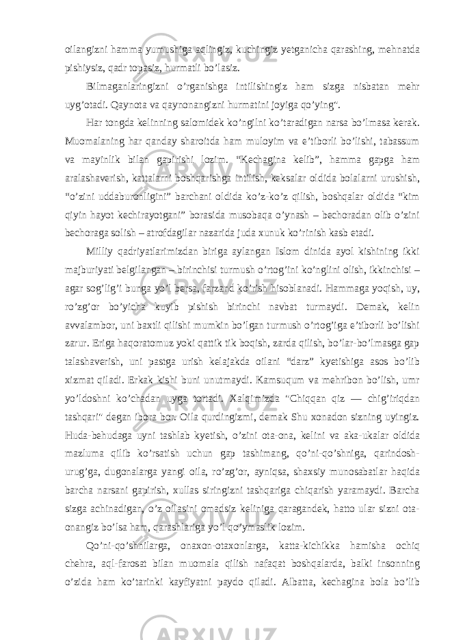 oilangizni hamma yumushiga aqlingiz, kuchingiz yetganicha qarashing, mehnatda pishiysiz, qadr topasiz, hurmatli bo’lasiz. Bilmaganlaringizni o’rganishga intilishingiz ham sizga nisbatan mehr uyg’otadi. Qaynota va qaynonangizni hurmatini joyiga qo’ying&#34;. Har tongda kelinning salomidek ko’ngilni ko’taradigan narsa bo’lmasa kerak. Muomalaning har qanday sharoitda ham muloyim va e’tiborli bo’lishi, tabassum va mayinlik bilan gapirishi lozim. “Kechagina kelib”, hamma gapga ham aralashaverish, kattalarni boshqarishga intilish, keksalar oldida bolalarni urushish, “o’zini uddaburonligini” barchani oldida ko’z-ko’z qilish, boshqalar oldida “kim qiyin hayot kechirayotgani” borasida musobaqa o’ynash – bechoradan olib o’zini bechoraga solish – atrofdagilar nazarida juda xunuk ko’rinish kasb etadi. Milliy qadriyatlarimizdan biriga aylangan Islom dinida ayol kishining ikki majburiyati belgilangan – birinchisi turmush o’rtog’ini ko’nglini olish, ikkinchisi – agar sog’lig’i bunga yo’l bersa, farzand ko’rish hisoblanadi. Hammaga yoqish, uy, ro’zg’or bo’yicha kuyib pishish birinchi navbat turmaydi. Demak, kelin avvalambor, uni baxtli qilishi mumkin bo’lgan turmush o’rtog’iga e’tiborli bo’lishi zarur. Eriga haqoratomuz yoki qattik tik boqish, zarda qilish, bo’lar-bo’lmasga gap talashaverish, uni pastga urish kelajakda oilani “darz” kyetishiga asos bo’lib xizmat qiladi. Erkak kishi buni unutmaydi. Kamsuqum va mehribon bo’lish, umr yo’ldoshni ko’chadan uyga tortadi. Xalqimizda &#34;Chiqqan qiz — chig’iriqdan tashqari&#34; degan ibora bor. Oila qurdingizmi, demak Shu xonadon sizning uyingiz. Huda-behudaga uyni tashlab kyetish, o’zini ota-ona, kelini va aka-ukalar oldida mazluma qilib ko’rsatish uchun gap tashimang, qo’ni-qo’shniga, qarindosh- urug’ga, dugonalarga yangi oila, ro’zg’or, ayniqsa, shaxsiy munosabatlar haqida barcha narsani gapirish, xullas siringizni tashqariga chiqarish yaramaydi. Barcha sizga achinadigan, o’z oilasini omadsiz keliniga qaragandek, hatto ular sizni ota- onangiz bo’lsa ham, qarashlariga yo’l qo’ymaslik lozim. Qo’ni-qo’shnilarga, onaxon-otaxonlarga, katta-kichikka hamisha ochiq chehra, aql-farosat bilan muomala qilish nafaqat boshqalarda, balki insonning o’zida ham ko’tarinki kayfiyatni paydo qiladi. Albatta, kechagina bola bo’lib 