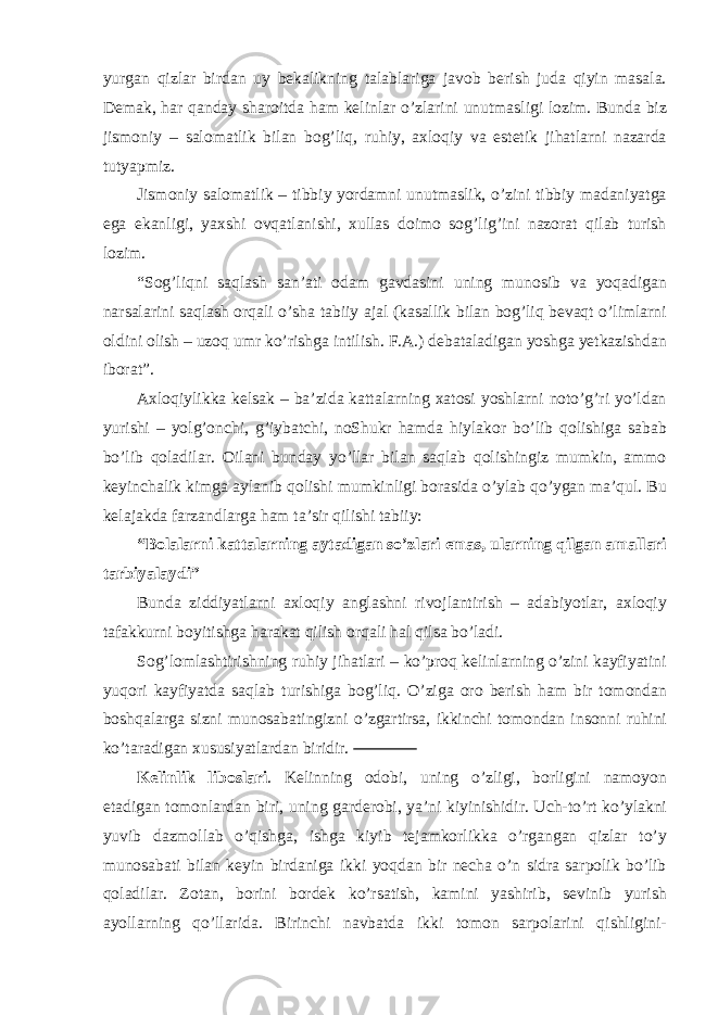 yurgan qizlar birdan uy bekalikning talablariga javob berish juda qiyin masala. Demak, har qanday sharoitda ham kelinlar o’zlarini unutmasligi lozim. Bunda biz jismoniy – salomatlik bilan bog’liq, ruhiy, axloqiy va estetik jihatlarni nazarda tutyapmiz. Jismoniy salomatlik – tibbiy yordamni unutmaslik, o’zini tibbiy madaniyatga ega ekanligi, yaxshi ovqatlanishi, xullas doimo sog’lig’ini nazorat qilab turish lozim. “Sog’liqni saqlash san’ati odam gavdasini uning munosib va yoqadigan narsalarini saqlash orqali o’sha tabiiy ajal (kasallik bilan bog’liq bevaqt o’limlarni oldini olish – uzoq umr ko’rishga intilish. F.A.) debataladigan yoshga yetkazishdan iborat”. Axloqiylikka kelsak – ba’zida kattalarning xatosi yoshlarni noto’g’ri yo’ldan yurishi – yolg’onchi, g’iybatchi, noShukr hamda hiylakor bo’lib qolishiga sabab bo’lib qoladilar. Oilani bunday yo’llar bilan saqlab qolishingiz mumkin, ammo keyinchalik kimga aylanib qolishi mumkinligi borasida o’ylab qo’ygan ma’qul. Bu kelajakda farzandlarga ham ta’sir qilishi tabiiy: “Bolalarni kattalarning aytadigan so’zlari emas, ularning qilgan amallari tarbiyalaydi” Bunda ziddiyatlarni axloqiy anglashni rivojlantirish – adabiyotlar, axloqiy tafakkurni boyitishga harakat qilish orqali hal qilsa bo’ladi. Sog’lomlashtirishning ruhiy jihatlari – ko’proq kelinlarning o’zini kayfiyatini yuqori kayfiyatda saqlab turishiga bog’liq. O’ziga oro berish ham bir tomondan boshqalarga sizni munosabatingizni o’zgartirsa, ikkinchi tomondan insonni ruhini ko’taradigan xususiyatlardan biridir. Kelinlik liboslari . Kelinning odobi, uning o’zligi, borligini namoyon etadigan tomonlardan biri, uning garderobi, ya’ni kiyinishidir. Uch-to’rt ko’ylakni yuvib dazmollab o’qishga, ishga kiyib tejamkorlikka o’rgangan qizlar to’y munosabati bilan keyin birdaniga ikki yoqdan bir necha o’n sidra sarpolik bo’lib qoladilar. Zotan, borini bordek ko’rsatish, kamini yashirib, sevinib yurish ayollarning qo’llarida. Birinchi navbatda ikki tomon sarpolarini qishligini- 