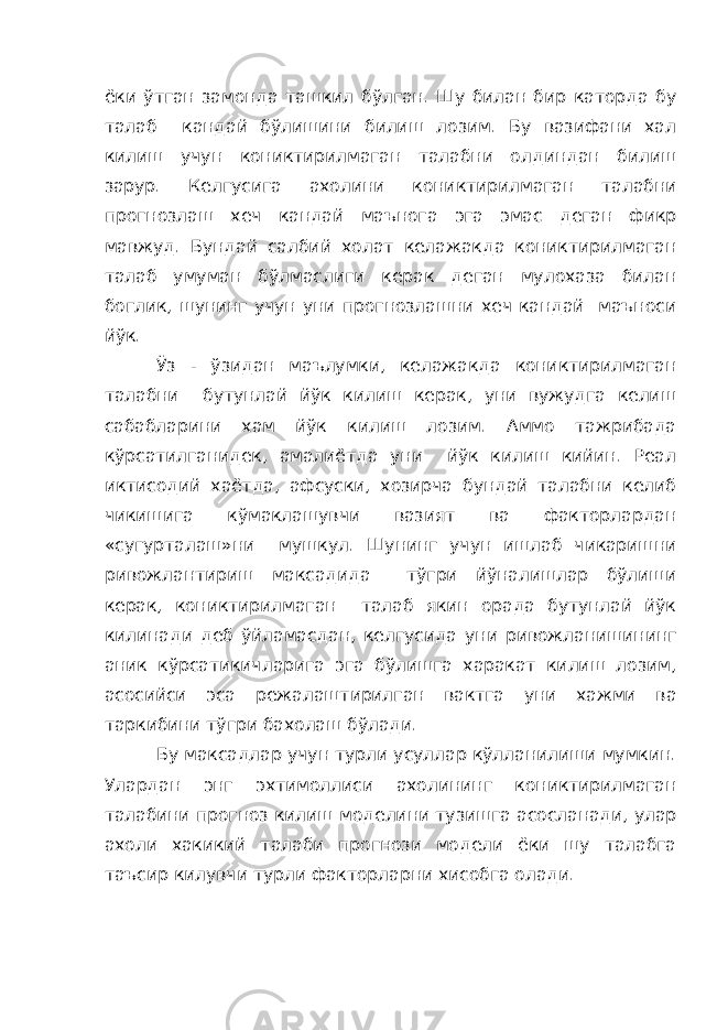 ёки ўтган замонда ташкил бўлган. Шу билан бир каторда бу талаб кандай бўлишини билиш лозим. Бу вазифани хал килиш учун кониктирилмаган талабни олдиндан билиш зарур. Келгусига ахолини кониктирилмаган талабни прогнозлаш хеч кандай маънога эга эмас деган фикр мавжуд. Бундай салбий холат келажакда кониктирилмаган талаб умуман бўлмаслиги керак деган мулохаза билан боглик, шунинг учун уни прогнозлашни хеч кандай маъноси йўк. Ўз - ўзидан маълумки, келажакда кониктирилмаган талабни бутунлай йўк килиш керак, уни вужудга келиш сабабларини хам йўк килиш лозим. Аммо тажрибада кўрсатилганидек, амалиётда уни йўк килиш кийин. Реал иктисодий хаётда, афсуски, хозирча бундай талабни келиб чикишига кўмаклашувчи вазият ва факторлардан «сугурталаш»ни мушкул. Шунинг учун ишлаб чикаришни ривожлантириш максадида тўгри йўналишлар бўлиши керак, кониктирилмаган талаб якин орада бутунлай йўк килинади деб ўйламасдан, келгусида уни ривожланишининг аник кўрсатикичларига эга бўлишга харакат килиш лозим, асосийси эса режалаштирилган вактга уни хажми ва таркибини тўгри бахолаш бўлади. Бу максадлар учун турли усуллар кўлланилиши мумкин. Улардан энг эхтимоллиси ахолининг кониктирилмаган талабини прогноз килиш моделини тузишга асосланади, улар ахоли хакикий талаби прогнози модели ёки шу талабга таъсир килувчи турли факторларни хисобга олади. 