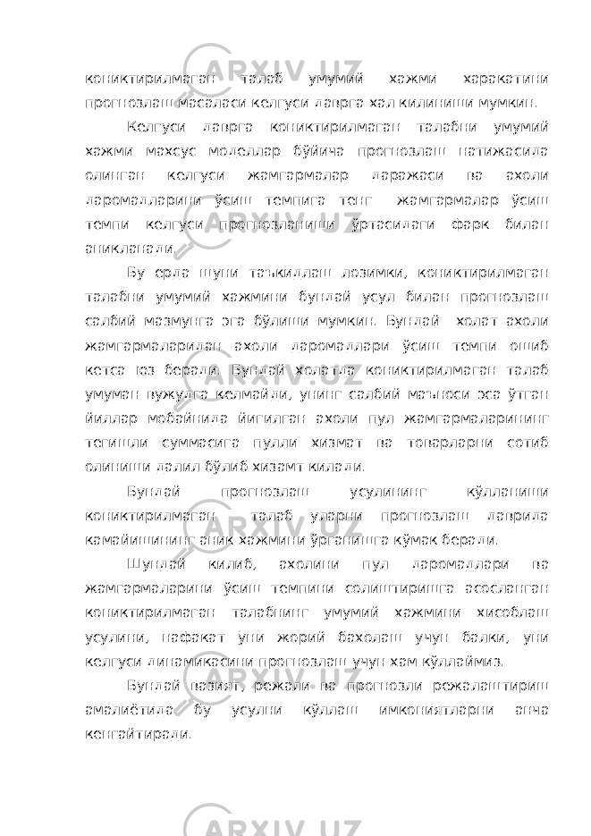 кониктирилмаган талаб умумий хажми харакатини прогнозлаш масаласи келгуси даврга хал килиниши мумкин. Келгуси даврга кониктирилмаган талабни умумий хажми махсус моделлар бўйича прогнозлаш натижасида олинган келгуси жамгармалар даражаси ва ахоли даромадларини ўсиш темпига тенг жамгармалар ўсиш темпи келгуси прогнозланиши ўртасидаги фарк билан аникланади. Бу ерда шуни таъкидлаш лозимки, кониктирилмаган талабни умумий хажмини бундай усул билан прогнозлаш салбий мазмунга эга бўлиши мумкин. Бундай холат ахоли жамгармаларидан ахоли даромадлари ўсиш темпи ошиб кетса юз беради. Бундай холатда кониктирилмаган талаб умуман вужудга келмайди, унинг салбий маъноси эса ўтган йиллар мобайнида йигилган ахоли пул жамгармаларининг тегишли суммасига пулли хизмат ва товарларни сотиб олиниши далил бўлиб хизамт килади. Бундай прогнозлаш усулининг кўлланиши кониктирилмаган талаб уларни прогнозлаш даврида камайишининг аник хажмини ўрганишга кўмак беради. Шундай килиб, ахолини пул даромадлари ва жамгармаларини ўсиш темпини солиштиришга асосланган кониктирилмаган талабнинг умумий хажмини хисоблаш усулини, нафакат уни жорий бахолаш учун балки, уни келгуси динамикасини прогнозлаш учун хам кўллаймиз. Бундай вазият, режали ва прогнозли режалаштириш амалиётида бу усулни кўллаш имкониятларни анча кенгайтиради. 