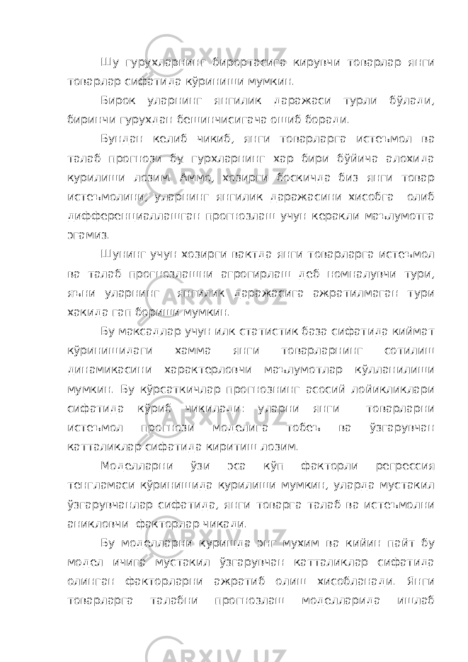 Шу гурухларнинг бирортасига кирувчи товарлар янги товарлар сифатида кўриниши мумкин. Бирок уларнинг янгилик даражаси турли бўлади, биринчи гурухдан бешинчисигача ошиб боради. Бундан келиб чикиб, янги товарларга истеъмол ва талаб прогнози бу гурхларнинг хар бири бўйича алохида курилиши лозим. Аммо, хозирги боскичда биз янги товар истеъмолини, уларнинг янгилик даражасини хисобга олиб дифференциаллашган прогнозлаш учун керакли маълумотга эгамиз. Шунинг учун хозирги вактда янги товарларга истеъмол ва талаб прогнозлашни агрогирлаш деб номналувчи тури, яъни уларнинг янгилик даражасига ажратилмаган тури хакида гап бориши мумкин. Бу максадлар учун илк статистик база сифатида киймат кўринишидаги хамма янги товарларнинг сотилиш динамикасини характерловчи маълумотлар кўлланилиши мумкин. Бу кўрсаткичлар прогнознинг асосий лойикликлари сифатида кўриб чикилади: уларни янги товарларни истеъмол прогнози моделига тобеъ ва ўзгарувчан катталиклар сифатида киритиш лозим. Моделларни ўзи эса кўп факторли регрессия тенгламаси кўринишида курилиши мумкин, уларда мустакил ўзгарувчанлар сифатида, янги товарга талаб ва истеъмолни аникловчи факторлар чикади. Бу моделларни куришда энг мухим ва кийин пайт бу модел ичига мустакил ўзгарувчан катталиклар сифатида олинган факторларни ажратиб олиш хисобланади. Янги товарларга талабни прогнозлаш моделларида ишлаб 