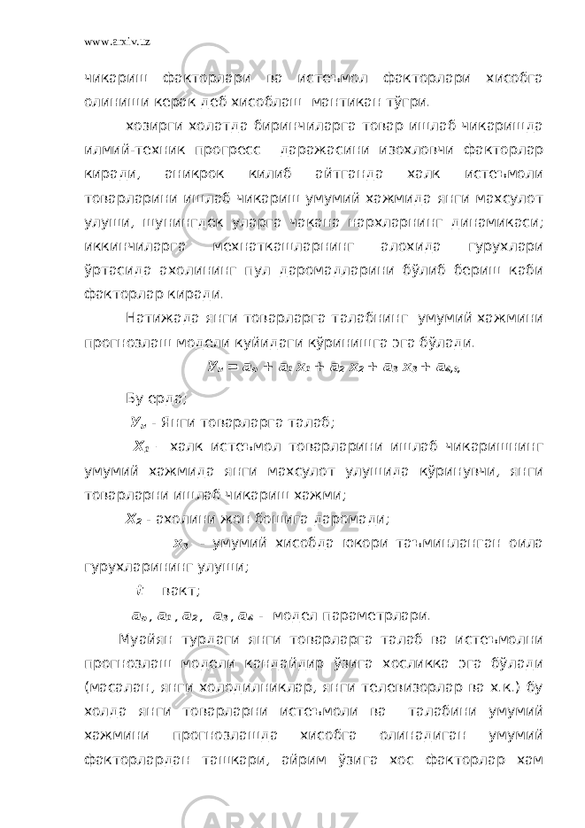 www.arxiv.uz чикариш факторлари ва истеъмол факторлари хисобга олиниши керак деб хисоблаш мантикан тўгри. хозирги холатда биринчиларга товар ишлаб чикаришда илмий-техник прогресс даражасини изохловчи факторлар киради, аникрок килиб айтганда халк истеъмоли товарларини ишлаб чикариш умумий хажмида янги махсулот улуши, шунингдек уларга чакана нархларнинг динамикаси; иккинчиларга мехнаткашларнинг алохида гурухлари ўртасида ахолининг пул даромадларини бўлиб бериш каби факторлар киради. Натижада янги товарларга талабнинг умумий хажмини прогнозлаш модели куйидаги кўринишга эга бўлади. У п = а о + а 1 х 1 + а 2 х 2 + а 3 х 3 + а 4,t, Бу ерда; У п - Янги товарларга талаб; Х 1 – халк истеъмол товарларини ишлаб чикаришнинг умумий хажмида янги махсулот улушида кўринувчи, янги товарларни ишлаб чикариш хажми; Х 2 - ахолини жон бошига даромади; х 3 - умумий хисобда юкори таъминланган оила гурухларининг улуши; t – вакт; а о , а 1 , а 2 , а 3 , а 4 - модел параметрлари. Муайян турдаги янги товарларга талаб ва истеъмолни прогнозлаш модели кандайдир ўзига хосликка эга бўлади (масалан, янги холодилниклар, янги телевизорлар ва х.к.) бу холда янги товарларни истеъмоли ва талабини умумий хажмини прогнозлашда хисобга олинадиган умумий факторлардан ташкари, айрим ўзига хос факторлар хам 