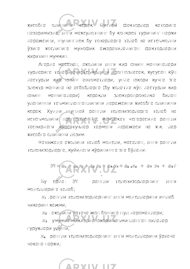 хисобга олиниши керак. Бундай факторлар каторига назаримизда, янги махсулотнинг бу конкрет турининг нархи даражсини, шунингдек бу товарларга талаб ва истеъмолни ўзига хослигига мувофик ажаратиладиган факторларни киритиш мумкин. Агарда масалан, ахолини янги кир ювиш машиналари турларига талаб ва истеъмолини прогнозласак, хусусан кўп дастурли кир ювиш автоматлари, унда юкори кучга эга электр машина ва асбобларга (бу холатда кўп дастурли кир ювиш машиналари) керакли электропроводка билан уланишни таъминланганлигини даражсини хисобга олиниши керак. Худди шундай рангли телевизорларга талаб ва истеъмолини прогнозлашда, мамлакат чегарасида рангли тасвирдаги кўрсатувлар тармоги даражаси ва х.к. лар хисобга олиниши лозим. Натижада ахолини талаб модели, масалан, янги рангли телевизорларга, куйидаги кўринишга эга бўлади: У i = а о + а 1 х 1 + а 2 х 2 + а 3 х 3 + а 4 + x 4 + a 5 x 5 + a 6 t , Бу ерда: У i – рангли телевизорларнинг янги моделларига талаб; х 1 - рангли телевизорларнинг янги моделларини ишлаб чикариш хажми; х 2 - ахолини ўртача жон бошига пул даромадлари; х 3 – умумий микдорда юкори таъминланган оилалар гурухлари улуши; x 4 – рангли телевизорларнинг янги моделларини ўртача чакана нархи; 