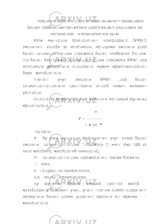 Ахолини узок муддатли фойдаланиш товарлари билан таъминланганлигини прогнозлаш усуллари ва иктисодий – математик модели Узок муддатли фойдаланиш товарларига (УМФТ) ахолининг талаби ва истеъмоли, маълумки ахолини улар билан таъминланганлик даражаси билан чамбарчас боглик. Шу билан биргаликда таъминланганлик даражаси УМФТ лар истеъмоли жараёнини анилизида мухим кўрсаткичлардан бири хисобланади. Шунинг учун ахолини УМФТ лар билан таъминланганлигини прогнозини ишлаб чикиш кизикиш уйготади. Одатда бу максадлар учун куйидаги мантикий функция кўлланилади. H У = ------------ 1 + ae - bt Бу ерда: У – бу узок муддатли фойдаланиш учун товар билан ахолини таъминланганлик даражаси (1 минг ёки 100 та оила хисобида, хисобланиб чикилади); Н - таъминланганлик даражасининг юкори боскичи; t – вакт; e – натурал логорифм асоси; а,b – модел параметрлари. Бу функция бўйича амалий прогноз хисоб – китобларини бажариш учун, унинг ноаник элементларининг мазмунини билиш лозим, уларнинг орасида энг мухими Н хисобланади. 