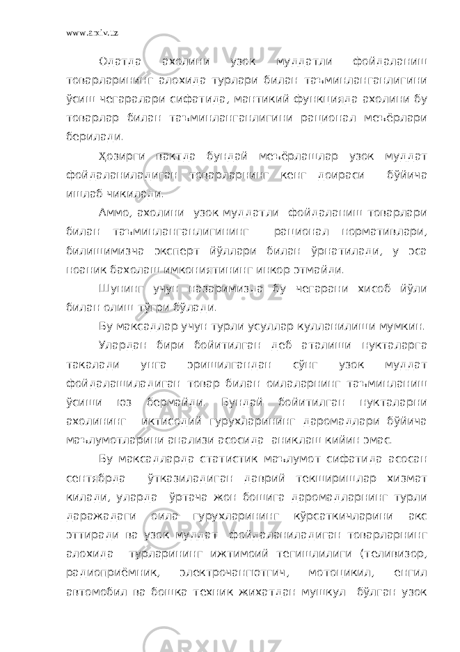 www.arxiv.uz Одатда ахолини узок муддатли фойдаланиш товарларининг алохида турлари билан таъминланганлигини ўсиш чегаралари сифатида, мантикий функцияда ахолини бу товарлар билан таъминланганлигини рационал меъёрлари берилади. Ҳ озирги вактда бундай меъёрлашлар узок муддат фойдаланиладиган товарларнинг кенг доираси бўйича ишлаб чикилади. Аммо, ахолини узок муддатли фойдаланиш товарлари билан таъминланганлигининг рационал нормативлари, билишимизча эксперт йўллари билан ўрнатилади, у эса ноаник бахолаш имкониятининг инкор этмайди. Шунинг учун назаримизда бу чегарани хисоб йўли билан олиш тўгри бўлади. Бу максадлар учун турли усуллар кулланилиши мумкин. Улардан бири бойитилган деб аталиши нукталарга такалади унга эришилгандан сўнг узок муддат фойдалашиладиган товар билан оилаларнинг таъминланиш ўсиши юз бермайди. Бундай бойитилган нукталарни ахолининг иктисодий гурухларининг даромадлари бўйича маълумотларини анализи асосида аниклаш кийин эмас. Бу максадларда статистик маълумот сифатида асосан сентябрда ўтказиладиган даврий текширишлар хизмат килади, уларда ўртача жон бошига даромадларнинг турли даражадаги оила гурухларининг кўрсаткичларини акс эттиради ва узок муддат фойдаланиладиган товарларнинг алохида турларининг ижтимоий тегишлилиги (теливизор, радиоприёмник, электрочангютгич, мотоцикил, енгил автомобил ва бошка техник жихатдан мушкул бўлган узок 