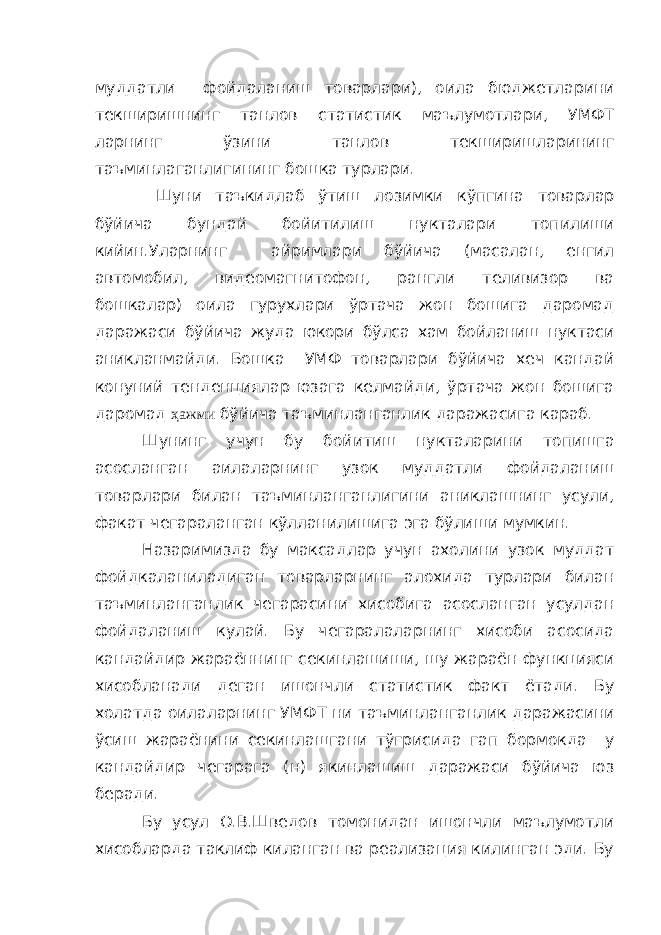 муддатли фойдаланиш товарлари), оила бюджетларини текширишнинг танлов статистик маълумотлари, УМФТ ларнинг ўзини танлов текширишларининг таъминлаганлигининг бошка турлари. Шуни таъкидлаб ўтиш лозимки кўпгина товарлар бўйича бундай бойитилиш нукталари топилиши кийин.Уларнинг айримлари бўйича (масалан, енгил автомобил, видеомагнитофон, рангли теливизор ва бошкалар) оила гурухлари ўртача жон бошига даромад даражаси бўйича жуда юкори бўлса хам бойланиш нуктаси аникланмайди. Бошка УМФ товарлари бўйича хеч кандай конуний тенденциялар юзага келмайди, ўртача жон бошига даромад ҳажми бўйича таъминланганлик даражасига караб. Шунинг учун бу бойитиш нукталарини топишга асосланган аилаларнинг узок муддатли фойдаланиш товарлари билан таъминланганлигини аниклашнинг усули, факат чегараланган кўлланилишига эга бўлиши мумкин. Назаримизда бу максадлар учун ахолини узок муддат фойдкаланиладиган товарларнинг алохида турлари билан таъминланганлик чегарасини хисобига асосланган усулдан фойдаланиш кулай. Бу чегаралаларнинг хисоби асосида кандайдир жараённинг секинлашиши, шу жараён функцияси хисобланади деган ишончли статистик факт ётади. Бу холатда оилаларнинг УМФТ ни таъминланганлик даражасини ўсиш жараёнини секинлашгани тўгрисида гап бормокда у кандайдир чегарага (н) якинлашиш даражаси бўйича юз беради. Бу усул О.В.Шведов томонидан ишончли маълумотли хисобларда таклиф киланган ва реализация килинган эди. Бу 