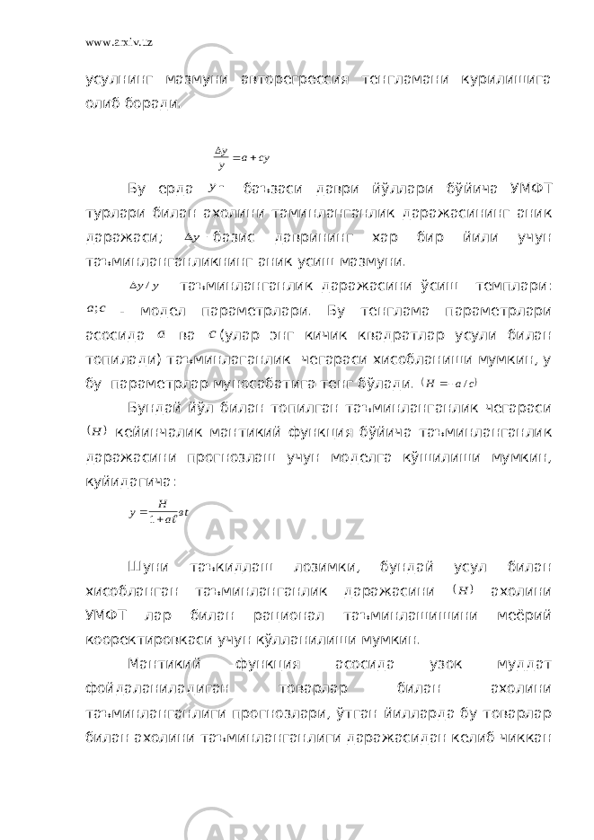 www.arxiv.uz усулнинг мазмуни авторегрессия тенгламани курилишига олиб боради. cy a y y    Бу ерда y баъзаси даври йўллари бўйича УМФТ турлари билан ахолини таминланганлик даражасининг аник даражаси;  y базис даврининг хар бир йили учун таъминланганликнинг аник усиш мазмуни.   y y/ таъминланганлик даражасини ўсиш темплари: с a; - модел параметрлари. Бу тенглама параметрлари асосида a ва c (улар энг кичик квадратлар усули билан топилади) таъминлаганлик чегараси хисобланиши мумкин, у бу параметрлар муносабатига тенг бўлади.  с а H /  Бундай йўл билан топилган таъминланганлик чегараси   H кейинчалик мантикий функция бўйича таъминланганлик даражасини прогнозлаш учун моделга кўшилиши мумкин, куйидагича: вt a H y   1 Шуни таъкидлаш лозимки, бундай усул билан хисобланган таъминланганлик даражасини   H ахолини УМФТ лар билан рационал таъминлашишини меёрий кооректировкаси учун кўлланилиши мумкин. Мантикий функция асосида узок муддат фойдаланиладиган товарлар билан ахолини таъминланганлиги прогнозлари, ўтган йилларда бу товарлар билан ахолини таъминланганлиги даражасидан келиб чиккан 