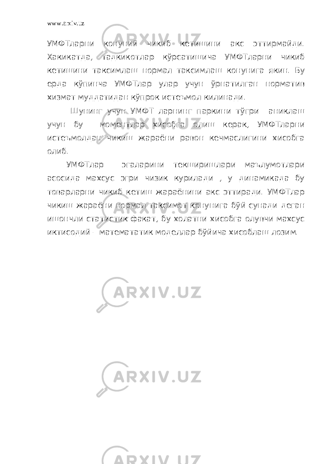 www.arxiv.uz УМФТларни конуний чикиб кетишини акс эттирмайди. Хакикатда, тадкикотлар кўрсатишича УМФТларни чикиб кетишини таксимлаш нормал таксимлаш конунига якин. Бу ерда кўпинча УМФТлар улар учун ўрнатилган норматив хизмат муддатидан кўпрок истеъмол килинади. Шунинг учун УМФТ ларнинг паркини тўгри аниклаш учун бу моментлар хисобга олиш керак, УМФТларни истеъмолдан чикиш жараёни равон кечмаслигини хисобга олиб. УМФТлар эгаларини текширишлари маълумотлари асосида махсус эгри чизик курилади , у динамикада бу товарларни чикиб кетиш жараёнини акс эттиради. УМФТлар чикиш жараёни нормал таксимот конунига бўй сунади деган ишончли статистик факат, бу холатни хисобга олувчи махсус иктисодий – математатик моделлар бўйича хисоблаш лозим. 