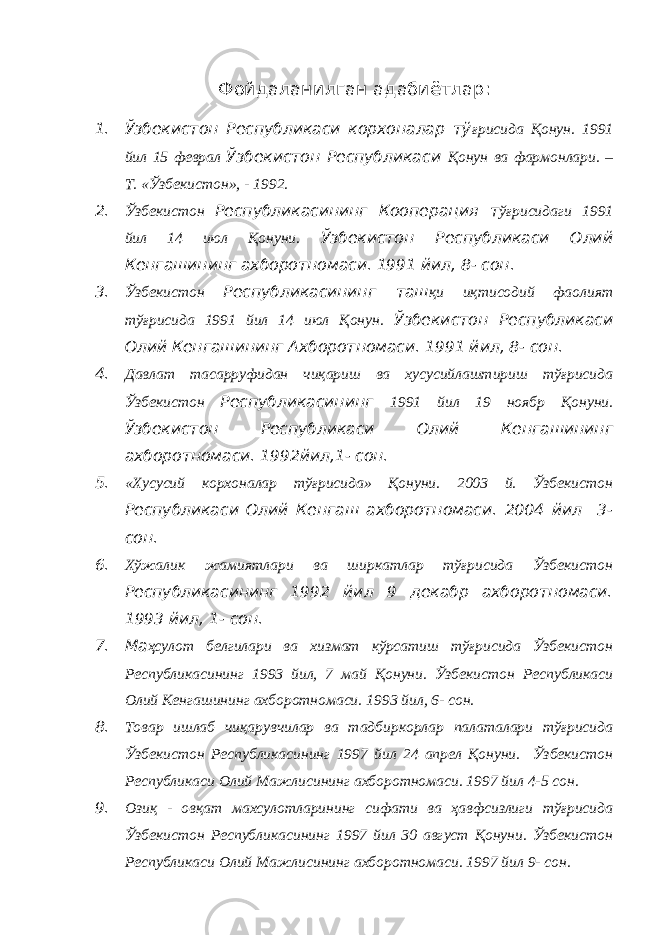 Фойдаланилган адабиётлар : 1. Ўзбекистон Республикаси корхоналар тў ғрисида Қонун. 1991 йил 15 феврал Ўзбекистон Республикаси Қонун ва фармонлари. – Т. «Ўзбекистон», - 1992. 2. Ўзбекистон Республикасининг Кооперация т ўғрисидаги 1991 йил 14 июл Қонуни. Ўзбекистон Республикаси Олий Кенгашининг ахборотномаси. 1991 йил, 8- сон. 3. Ўзбекистон Республикасининг таш қи иқтисодий фаолият тўғрисида 1991 йил 14 июл Қонун. Ўзбекистон Республикаси Олий Кенгашининг Ахборотномаси. 1991 йил, 8- сон. 4. Давлат тасарруфидан чиқариш ва хусусийлаштириш тўғрисида Ўзбекистон Республикасининг 1991 йил 19 ноябр Қонуни. Ўзбекистон Республикаси Олий Кенгашининг ахборотномаси. 1992йил,1- сон. 5. «Хусусий корхоналар тўғрисида» Қонуни. 2003 й. Ўзбекистон Республикаси Олий Кенгаш ахборотномаси. 2004 йил 3- сон. 6. Хўжалик жамиятлари ва ширкатлар тўғрисида Ўзбекистон Республикасининг 1992 йил 9 декабр ахборотномаси. 1993 йил, 1- сон. 7. Ма ҳсулот белгилари ва хизмат кўрсатиш тўғрисида Ўзбекистон Республикасининг 1993 йил, 7 май Қонуни. Ўзбекистон Республикаси Олий Кенгашининг ахборотномаси. 1993 йил, 6- сон. 8. Товар ишлаб чиқарувчилар ва тадбиркорлар палаталари тўғрисида Ўзбекистон Республикасининг 1997 йил 24 апрел Қонуни. Ўзбекистон Республикаси Олий Мажлисининг ахборотномаси. 1997 йил 4-5 сон. 9. Озиқ - овқат махсулотларининг сифати ва ҳавфсизлиги тўғрисида Ўзбекистон Республикасининг 1997 йил 30 август Қонуни. Ўзбекистон Республикаси Олий Мажлисининг ахборотномаси. 1997 йил 9- сон. 