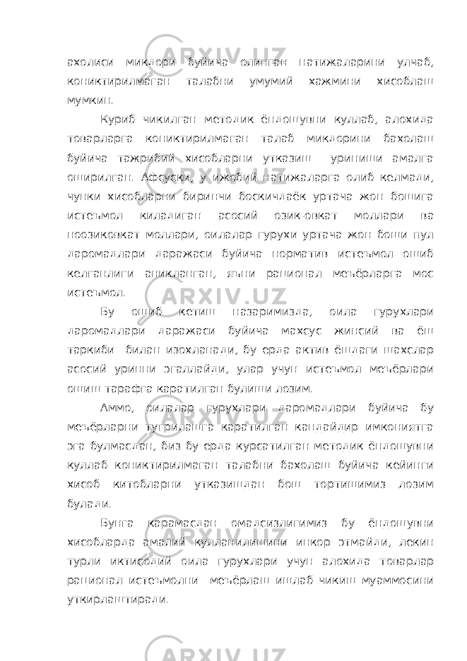 ахолиси микдори буйича олинган натижаларини улчаб, кониктирилмаган талабни умумий хажмини хисоблаш мумкин. Куриб чикилган методик ёндошувни куллаб, алохида товарларга кониктирилмаган талаб микдорини бахолаш буйича тажрибий хисобларни утказиш уриниши амалга оширилган. Афсуски, у ижобий натижаларга олиб келмади, чунки хисобларни биринчи боскичдаёк уртача жон бошига истеъмол киладиган асосий озик-овкат моллари ва ноозиковкат моллари, оилалар гурухи уртача жон боши пул даромадлари даражаси буйича норматив истеъмол ошиб келганлиги аникланган, яъни рационал меъёрларга мос истеъмол. Бу ошиб кетиш назаримизда, оила гурухлари даромадлари даражаси буйича махсус жинсий ва ёш таркиби билан изохланади, бу ерда актив ёшдаги шахслар асосий уринни эгаллайди, улар учун истеъмол меъёрлари ошиш тарафга каратилган булиши лозим. Аммо, оилалар гурухлари даромадлари буйича бу меъёрларни тугрилашга каратилган кандайдир имкониятга эга булмасдан, биз бу ерда курсатилган методик ёндошувни куллаб кониктирилмаган талабни бахолаш буйича кейинги хисоб китобларни утказишдан бош тортишимиз лозим булади. Бунга карамасдан омадсизлигимиз бу ёндошувни хисобларда амалий кулланилишини инкор этмайди, лекин турли иктисодий оила гурухлари учун алохида товарлар рационал истеъмолни меъёрлаш ишлаб чикиш муаммосини уткирлаштиради. 