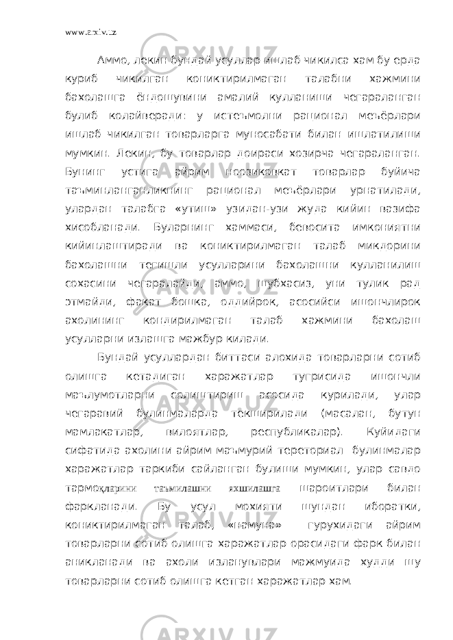 www.arxiv.uz Аммо, лекин бундай усуллар ишлаб чикилса хам бу ерда куриб чикилган кониктирилмаган талабни хажмини бахолашга ёндошувини амалий кулланиши чегараланган булиб колайверади: у истеъмолни рационал меъёрлари ишлаб чикилган товарларга муносабати билан ишлатилиши мумкин. Лекин, бу товарлар доираси хозирча чегараланган. Бунинг устига айрим ноозиковкат товарлар буйича таъминланганликнинг рационал меъёрлари урнатилади, улардан талабга «утиш» узидан-узи жуда кийин вазифа хисобланади. Буларнинг хаммаси, бевосита имкониятни кийинлаштиради ва кониктирилмаган талаб микдорини бахолашни тегишли усулларини бахолашни кулланилиш сохасини чегаралайди, аммо, шубхасиз, уни тулик рад этмайди, факат бошка, оддийрок, асосийси ишончлирок ахолининг кондирилмаган талаб хажмини бахолаш усулларни излашга мажбур килади. Бундай усуллардан биттаси алохида товарларни сотиб олишга кетадиган харажатлар тугрисида ишончли маълумотларни солиштириш асосида курилади, улар чегаравий булинмаларда текширилади (масалан, бутун мамлакатлар, вилоятлар, республикалар). Куйидаги сифатида ахолини айрим маъмурий тереториал булинмалар харажатлар таркиби сайланган булиши мумкин, улар савдо тармо қларини таъмилашни яхшилашга шароитлари билан фаркланади. Бу усул мохияти шундан иборатки, кониктирилмаган талаб, «намуна» гурухидаги айрим товарларни сотиб олишга харажатлар орасидаги фарк билан аникланади ва ахоли изланувлари мажмуида худди шу товарларни сотиб олишга кетган харажатлар хам. 