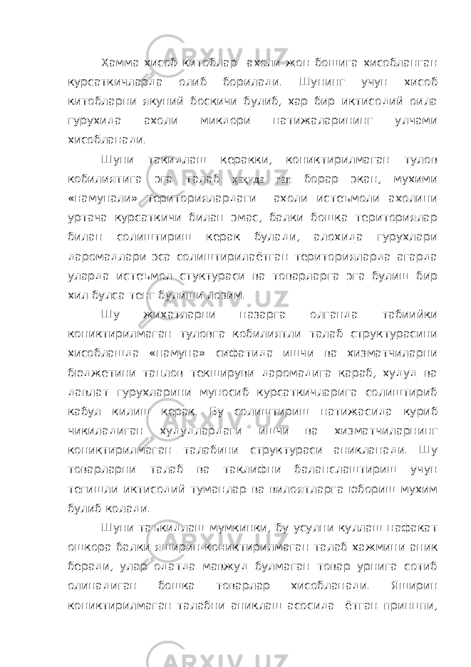 Хамма хисоб китоблар ахоли жон бошига хисобланган курсаткичларда олиб борилади. Шунинг учун хисоб китобларни якуний боскичи булиб, хар бир иктисодий оила гурухида ахоли микдори натижаларининг улчами хисобланади. Шуни такидлаш керакки, кониктирилмаган тулов кобилиятига эга талаб ҳақида гап борар экан, мухими «намунали» териториялардаги ахоли истеъмоли ахолини уртача курсаткичи билан эмас, балки бошка териториялар билан солиштириш керак булади, алохида гурухлари даромадлари эса солиштирилаётган територияларда агарда уларда истеъмол стуктураси ва товарларга эга булиш бир хил булса тенг булиши лозим. Шу жихатларни назарга олганда табиийки кониктирилмаган туловга кобилиятли талаб структурасини хисоблашда «намуна» сифатида ишчи ва хизматчиларни бюджетини танлов текшируви даромадига караб, худуд ва давлат гурухларини муносиб курсаткичларига солиштириб кабул килиш керак. Бу солиштириш натижасида куриб чикиладиган худудлардаги ишчи ва хизматчиларнинг кониктирилмаган талабини структураси аникланади. Шу товарларни талаб ва таклифни баланслаштириш учун тегишли иктисодий туманлар ва вилоятларга юбориш мухим булиб колади. Шуни таъкидлаш мумкинки, бу усулни куллаш нафакат ошкора балки яширин кониктирилмаган талаб хажмини аник беради, улар одатда мавжуд булмаган товар урнига сотиб олинадиган бошка товарлар хисобланади. Яширин кониктирилмаган талабни аниклаш асосида ётган принцпи, 