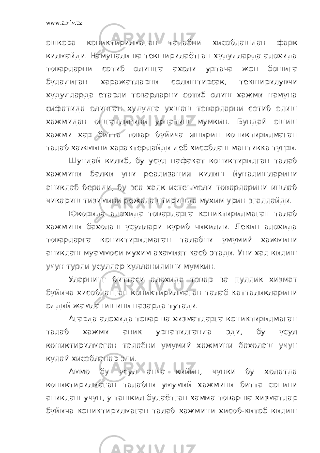 www.arxiv.uz ошкора кониктирилмаган талабни хисоблашдан фарк килмайди. Намунали ва текширилаётган худудларда алохида товарларни сотиб олишга ахоли уртача жон бошига буладиган харажатларни солиштирсак, текширилувчи худудларда етарли товарларни сотиб олиш хажми намуна сифатида олинган худудга ухшаш товарларни сотиб олиш хажмидан ошганлигини урнатиш мумкин. Бундай ошиш хажми хар битта товар буйича яширин кониктирилмаган талаб хажмини характерлайди деб хисоблаш мантикка тугри. Шундай килиб, бу усул нафакат кониктирилган талаб хажмини балки уни реализация килиш йуналишларини аниклаб беради, бу эса халк истеъмоли товарларини ишлаб чикариш тизимини режалаштиришда мухим урин эгаллайди. Юкорида алохида товарларга кониктирилмаган талаб хажмини бахолаш усуллари куриб чикилди. Лекин алохида товарларга кониктирилмаган талабни умумий хажмини аниклаш муаммоси мухим ахамият касб этади. Уни хал килиш учун турли усуллар кулланилиши мумкин. Уларнинг биттаси алохида товар ва пуллик хизмат буйича хисобланган кониктирилмаган талаб катталикларини оддий жамланишини назарда тутади. Агарда алохида товар ва хизматларга кониктирилмаган талаб хажми аник урнатилганда эди, бу усул кониктирилмаган талабни умумий хажмини бахолаш учун кулай хисобланар эди. Аммо бу усул анча кийин, чунки бу холатда кониктирилмаган талабни умумий хажмини битта сонини аниклаш учун, у ташкил булаётган хамма товар ва хизматлар буйича кониктирилмаган талаб хажмини хисоб-китоб килиш 