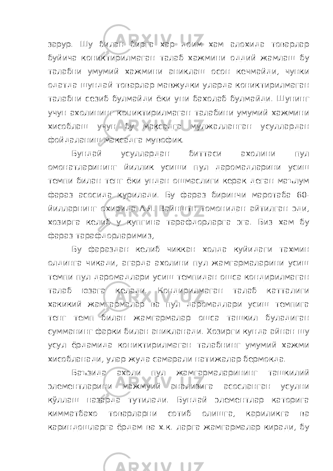 зарур. Шу билан бирга хар доим хам алохида товарлар буйича кониктирилмаган талаб хажмини оддий жамлаш бу талабни умумий хажмини аниклаш осон кечмайди, чунки одатда шундай товарлар мавжудки уларда кониктирилмаган талабни сезиб булмайди ёки уни бахолаб булмайди. Шунинг учун ахолининг кониктирилмаган талабини умумий хажмини хисоблаш учун бу максадга мулжалланган усуллардан фойдаланиш максадга мувофик. Бундай усуллардан биттаси ахолини пул омонатларининг йиллик усиши пул даромадларини усиш темпи билан тенг ёки ундан ошмаслиги керак деган маълум фараз асосида курилади. Бу фараз биринчи маротаба 60- йилларнинг охирида А.Л. Вайнштн томонидан айтилган эди, хозирга келиб у купгина тарафдорларга эга. Биз хам бу фараз тарафдорларимиз, Бу фараздан келиб чиккан холда куйидаги тахмин олдинга чикади, агарда ахолини пул жамгармаларини усиш темпи пул даромадлари усиш темпидан ошса кондирилмаган талаб юзага келади. Кондирилмаган талаб катталиги хакикий жамгармалар ва пул даромадлари усиш темпига тенг темп билан жамгармалар ошса ташкил буладиган сумманинг фарки билан аникланади. Хозирги кунда айнан шу усул ёрдамида кониктирилмаган талабнинг умумий хажми хисобланади, улар жуда самарали натижалар бермокда. Баъзида ахоли пул жамгармаларининг ташкилий элементларини мажмуий анализига асосланган усулни кўллаш назарда тутилади. Бундай элементлар каторига кимматбахо товарларни сотиб олишга, кариликга ва кариндошларга ёрдам ва х.к. ларга жамгармалар киради, бу 