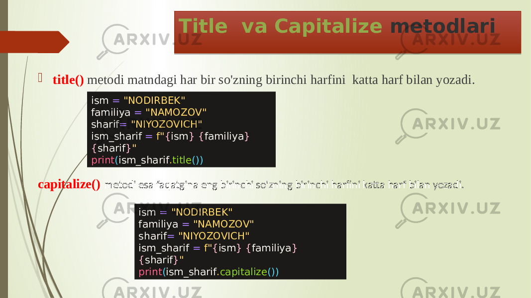 Title va Capitalize metodlari  title() metodi matndagi har bir so&#39;zning birinchi harfini katta harf bilan yozadi. ism = &#34;NODIRBEK&#34; familiya = &#34;NAMOZOV&#34; sharif = &#34;NIYOZOVICH&#34; ism_sharif = f&#34; { ism } { familiya } { sharif } &#34; print ( ism_sharif . title ()) capitalize() metodi esa faqatgina eng birinchi so&#39;zning birinchi harfini katta harf bilan yozadi. ism = &#34;NODIRBEK&#34; familiya = &#34;NAMOZOV&#34; sharif = &#34;NIYOZOVICH&#34; ism_sharif = f&#34; { ism } { familiya } { sharif } &#34; print ( ism_sharif . capitalize ()) 2E 0D 