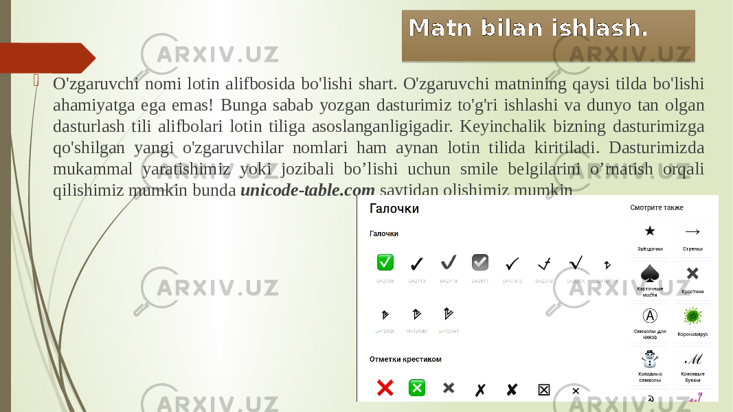 Matn bilan ishlash.  O&#39;zgaruvchi nomi lotin alifbosida bo&#39;lishi shart. O&#39;zgaruvchi matnining qaysi tilda bo&#39;lishi ahamiyatga ega emas! Bunga sabab yozgan dasturimiz to&#39;g&#39;ri ishlashi va dunyo tan olgan dasturlash tili alifbolari lotin tiliga asoslanganligigadir. Keyinchalik bizning dasturimizga qo&#39;shilgan yangi o&#39;zgaruvchilar nomlari ham aynan lotin tilida kiritiladi. Dasturimizda mukammal yaratishimiz yoki jozibali bo’lishi uchun smile belgilarini o’rnatish orqali qilishimiz mumkin bunda unicode-table.com saytidan olishimiz mumkin 01 