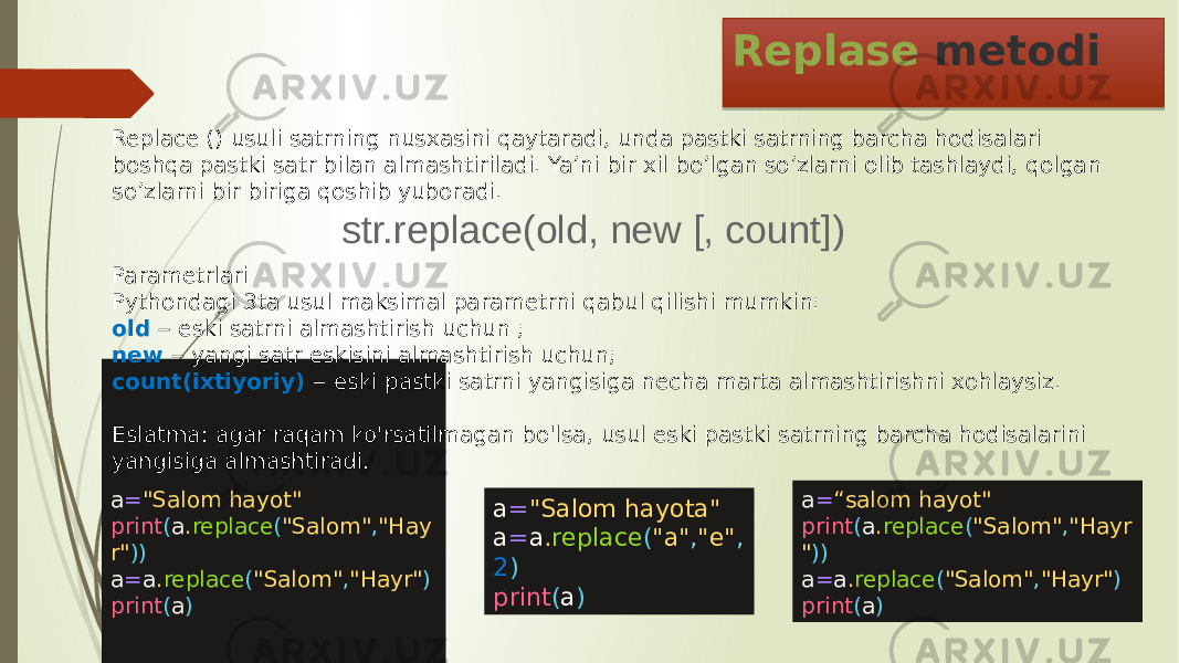 Replase metodi a = &#34;Salom hayot&#34; print ( a . replace ( &#34;Salom&#34; , &#34;Hay r&#34; )) a = a . replace ( &#34;Salom&#34; , &#34;Hayr&#34; ) print ( a )Replace () usuli satrning nusxasini qaytaradi, unda pastki satrning barcha hodisalari boshqa pastki satr bilan almashtiriladi. Ya’ni bir xil bo’lgan so’zlarni olib tashlaydi, qolgan so’zlarni bir biriga qoshib yuboradi. a = “salom hayot&#34; print ( a . replace ( &#34;Salom&#34; , &#34;Hayr &#34; )) a = a . replace ( &#34;Salom&#34; , &#34;Hayr&#34; ) print ( a )str.replace(old, new [, count]) Parametrlari Pythondagi 3ta usul maksimal parametrni qabul qilishi mumkin: old ‒ eski satrni almashtirish uchun ; new ‒ yangi satr eskisini almashtirish uchun; count(ixtiyoriy) ‒ eski pastki satrni yangisiga necha marta almashtirishni xohlaysiz. Eslatma: agar raqam ko&#39;rsatilmagan bo&#39;lsa, usul eski pastki satrning barcha hodisalarini yangisiga almashtiradi. a = &#34;Salom hayota&#34; a = a . replace ( &#34;a&#34; , &#34;e&#34; , 2 ) print ( a ) 34 0D 