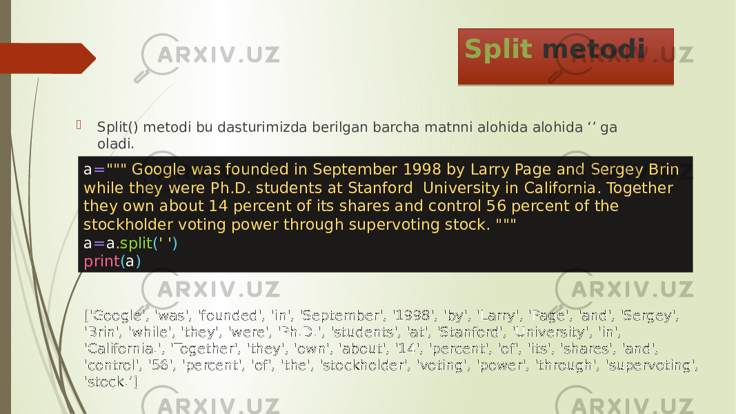 Split metodi  Split() metodi bu dasturimizda berilgan barcha matnni alohida alohida ‘’ ga oladi. a = &#34;&#34;&#34; Google was founded in September 1998 by Larry Page and Sergey Brin while they were Ph.D. students at Stanford University in California. Together they own about 14 percent of its shares and control 56 percent of the stockholder voting power through supervoting stock. &#34;&#34;&#34; a = a . split ( &#39; &#39; ) print ( a ) [&#39;Google&#39;, &#39;was&#39;, &#39;founded&#39;, &#39;in&#39;, &#39;September&#39;, &#39;1998&#39;, &#39;by&#39;, &#39;Larry&#39;, &#39;Page&#39;, &#39;and&#39;, &#39;Sergey&#39;, &#39;Brin&#39;, &#39;while&#39;, &#39;they&#39;, &#39;were&#39;, &#39;Ph.D.&#39;, &#39;students&#39;, &#39;at&#39;, &#39;Stanford&#39;, &#39;University&#39;, &#39;in&#39;, &#39;California.&#39;, &#39;Together&#39;, &#39;they&#39;, &#39;own&#39;, &#39;about&#39;, &#39;14&#39;, &#39;percent&#39;, &#39;of&#39;, &#39;its&#39;, &#39;shares&#39;, &#39;and&#39;, &#39;control&#39;, &#39;56&#39;, &#39;percent&#39;, &#39;of&#39;, &#39;the&#39;, &#39;stockholder&#39;, &#39;voting&#39;, &#39;power&#39;, &#39;through&#39;, &#39;supervoting&#39;, &#39;stock.’] 0C27 0D 